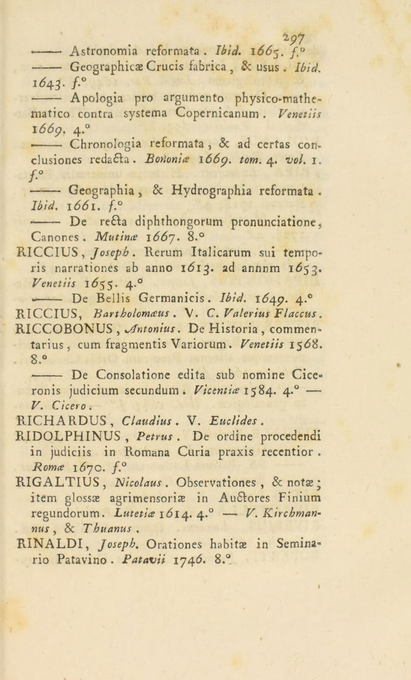 *97 • Astronomi.! reformata . Ibid. 1665. fm° Geographitse Crucis fabrica , &amp;: usus . Ibid. 1643. f-° • Apologia prò argumento physico-mathe- matico contra systema Copernicanum . Venetlis 1669. 4.0 • Chronologia reformata , &amp; ad certas con- clusiones redatta . Botìonia 1669. tom. 4. voi. 1. /•° —— Geographia 5 &amp; Hydrographia reformata . Ibid. 1661. f.° De re£ta diphthongorum pronunciamone, Canones . Mutino? i66j. 8.° RICCIUS , Joseph. Rerum Italicarum sui tempo- ris narrationes ab anno 1Ó13. ad annnm 1653. Venetiis IÓ55. 4.0 De Bellis Germanìcis. Ibid. 1649. 4*° RICCIUS, Bartholomaus. V. C. Valerius Flaccus. RICCOBONUS , %/Tntonius. De Historia , commen- tarius, cum fragmentis Variorum. Venetiis 156%. 8.° • De Consolatione edita sub nomine Cice- ronis judicium secundum . Vicemia 1584. 4.0 — V. Cicero i RICHARDUS, Claudius . V. Euclides . RIDOLPHINUS , Petrus . De ordine procedendi in judiciis in Romana Curia praxis reccntior . Roma 1690. f.° RIGALTIUS, Nicolaus . Observationes , &amp; notse * item glossae agrimensori^ in Audlores Finium regundorum. Lutetia 1614. 4.0 — V. Kirchman- nus , &amp; Tbuanus . RINALDI, Joseph. Orationes habitat in Semina* rio Patavino . Potavii 1746. 8.° ;