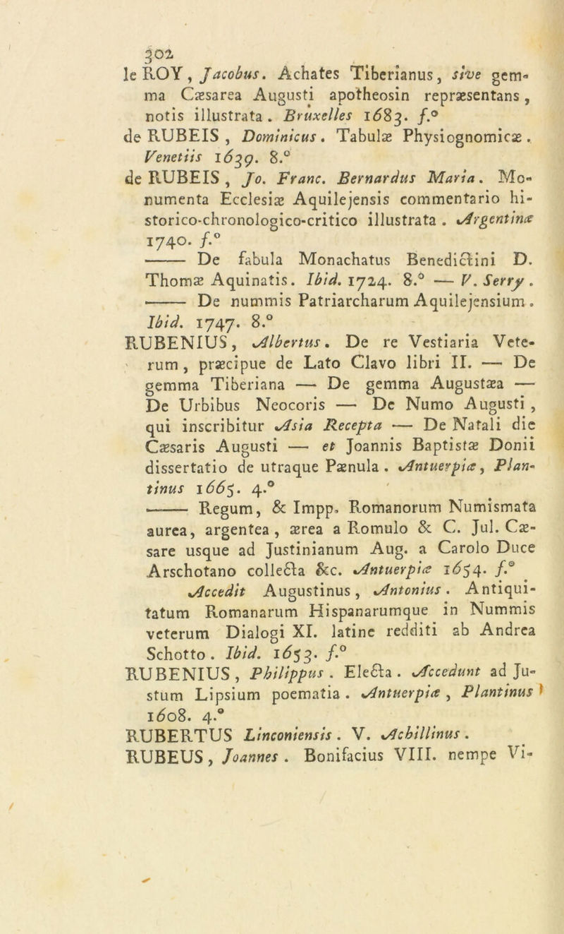 302* lcROY, Jacobus. Àchates Tiberianus, sive gcm- ma Cesarea Augusti apotheosin reprsesentans, notis illustrata. Bruxelles 1683. f'° de RUBEIS , Dominicus. Tabula* Physiognomicas. Venetiis 1Ó39. 8.° de PtXJBEIS , Jo. Frane. Bernardus Maria. Mo- numenta Ecclesia’ Aquilejensis commentario hi- storico-chronologico-critico illustrata . %Argentmx 1740. f.° De fabula Monachatus Benediclini D. Thoms Aquinatis. Ibìd. 1724. 8.° —V.Serry. • De nummis Patriarcharum Aquilejensium. Ibìd. 1747. 8.° RUBENIUS, ^Albertus. De re Vestiaria Vete- rum , precipue de Lato Clavo libri II. — De gemma Tiberiana — De gemma Augustsa — De Urbibus Neocoris — De Numo Augusti , qui inscribitur %Asìa Recepta — De Natali die Cssaris Augusti — et Joannis Baptisfs Donii dissertatio de utraque Penula . %/Jntueypia, Pian- tinus 1665. 4.0 — Regum, & Impp. Romanorum Numismata aurea, argentea, srea a Romulo & C. Jul. Ce- sare usque ad Justinianum Aug. a Carolo Duce Arschotano colletta &c. *Antuevpice 1654. f.° xAcctdit Augustinus, xAntonìus . Antiqui- tatum Romanarum Hispanarumque in Nummis veterum Dialogi XI. latine redditi ab Andrea Schotto . Ibìd. 1653. f.° RUBENIUS, Phìlìppus . Eletta . *Accedunt ad Ju- stum Lipsium poematia . *4ntuerpia , Plantinus ' 160S. 4.0 RUBERTUS Linconiensis . V. %/JcbìlHnus . RUBEUS, Joannes . Bonifacius VIII. nempe Vi-