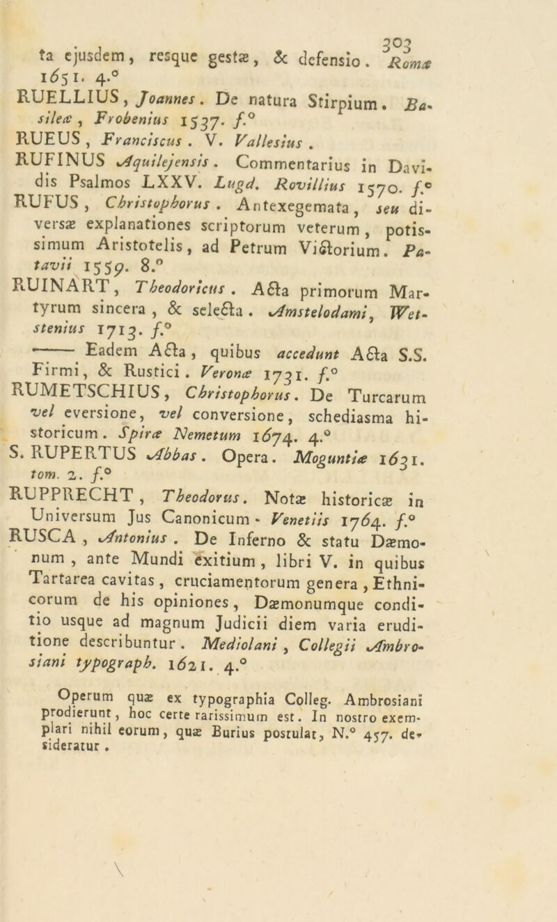 ta ejusdem, resque gejts, & dcfensio . JRom* 1651. 4.0 RUELLIUS, Joannes. De natura Stirpium. Ba. silecc , Frobenius 1537. f.° R.UEUS, Franciscus . V. Vallesius . RUFINUS Aquilejensis. Commentarius in Dnvi- dis Psalmos RXXV. Lugd. Rovillius 1570. RUFUS , C bristopborus . Antexegemata , je» di- versa explanationes scriptorum veterum , potis- simi1* Aristotelis, ad Pctrum Viftorium. />*- 1555?. 8.° RUINÀRT, Tbeodoricus . Afta primorum Mar- tyrum sincera , & selefta . cdmstelodami, Wet- stenius 1713. f.° — Eadem Afta, quibus accedunt Afta SS. Firmi, & Rustici. 1731. /.° RUMETSCHIUS, Cbristopborus. De Turcarum vcl eversione, vel conversione, schediasma hi- storicum . Spira Nemetum 1^74. 4.0 S. RUPER.TUS sAbbas. Opera. Mopuntia 1621. tom. a. /.° RUPPRECHT ? Theodortis. Nota: historicse in Universum Jus Canonicum • Venetiis 17^4. RUSCA , xAntonius . De Inferno & statu Da*mo- num , ante Mundi exitium , libri V. in quibus Tartarea cavitas , cruciamentorum genera , Ethni- corum de his opiniones, Dsmonumque condi- li0 usque ad magnum Judicii diem varia erudi- tione describuntur . Medio/ani , Collegii x/fmbro- stani typograpb. 1621. 4.0 Operum qua: ex typographia Colleg. Ambrosiani prodierunt, hoc certe rarissimum est. In nostro exem- plari nihil eorum, qua Burius postular, N.° 457. de* sideratur .