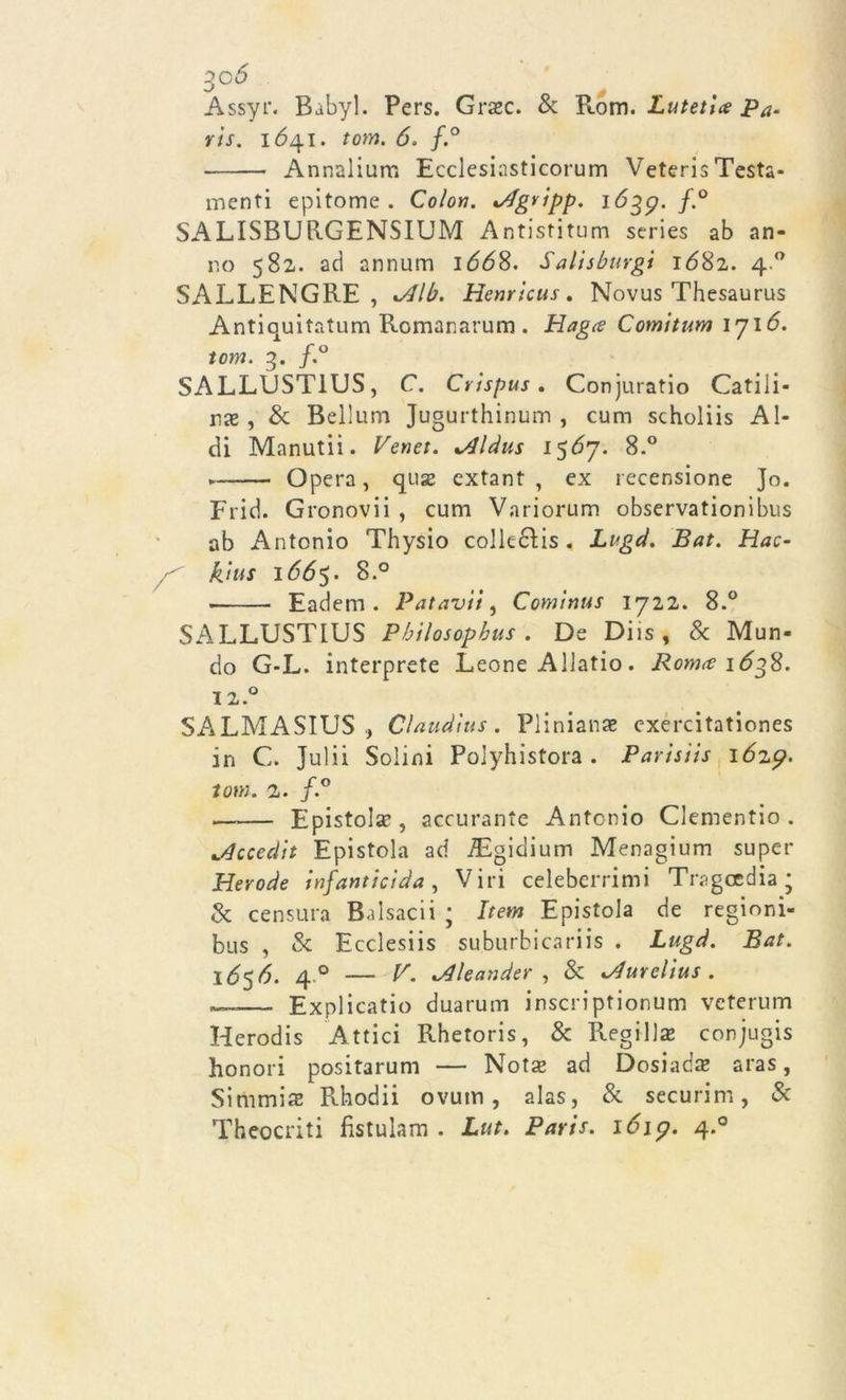 3°6 Assyr. Babyl. Pers. Graec. & Rom. Lutetl# Pa- ris. 1641. /ow. <5. /.° Annalium Ecclesiasticorum Veteris Testa- menti epitome. Colon. */fgripp. lójp. f.° SALISBUR.GENSIUM Antistitum series ab an- no 582. ad annum 1668. Salisburgt 1682. 4.0 SALLENGRE , vdlb. Henrlcus. Novus Thesaurus Antiquitatum Romanarum . Hagce Comitum 1716. tom. 3. f.° SALLUST1US, C. Crispus. Conjuratio Catiii- nx , & Bellum Jugurthinum , cum scholiis Al- di Manutii. Venet. *4ldus 1567. 8.° Opera, quse extant , ex recensione Jo. End. Gronovii , cum Variorum observationibus ab Antonio Thysio colleébis . Lvgd. Bat. Hac- kins i66$. 8.° Eadem . Patavi't, Cominus 1712. 8.° SALLUSTIUS Phìlosopbus . De Diis, & Mun- do G-L. interprete Leone Allatio. Ronue 1638. J2.° SALMASIUS Claudius. Plinianae exercitationes in C. Julii Solini Polyhistora . Parisiis 1629. tom. 2. f.° . Epistola?, accurante Antonio Clementio . ^ccedit Epistola ad iEgidium Menagium super Herode infanticida, Viri celeberrimi Tragoedia * & censura Balsacii ; Iter» Epistola de regioni- bus , & Ecclesiis suburbicariis . Lugd. Bat. \6$6. 4 ° — V. vdleander , & ^durelius . —— Explicatio duarum inscriptionum vcterum Herodis Attici Rhetoris, & Regi lise conjugis honori positarum — Nota? ad Dosiada? aras, Simmiae Rhodii ovum, alas, & securim, & Theocriti fistulam . Lut. Paris. 1619. 4.0