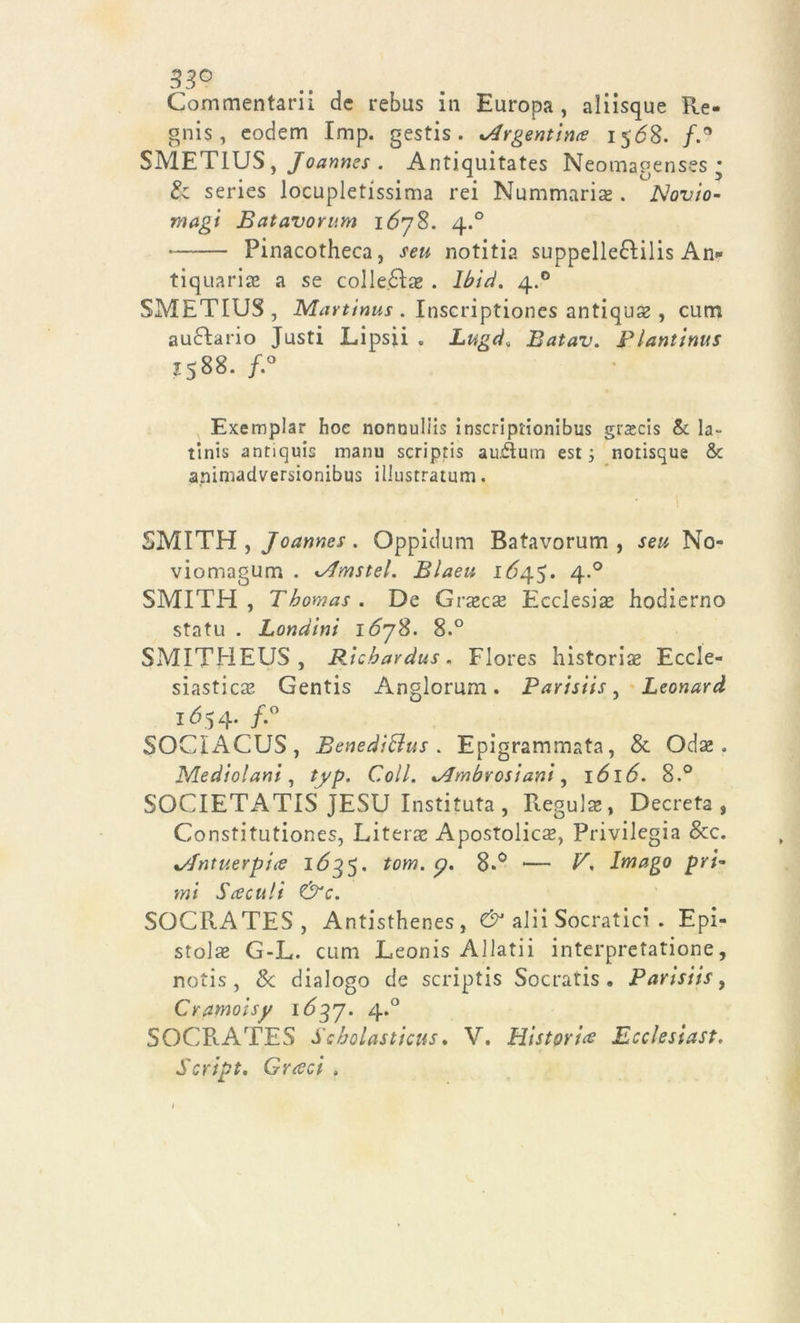 33° Commentari! de rebus in Europa, aliisque Re- gnis, eodem Imp. gestis . Argentina 1568. fC SMETIUS, Joannes . Antiquitates Neomagenses ■ & series locupletissima rei Nummaria? . Novio- rnagi Batavorum 1678. 4.0 Pinacotheca, seu notitia suppellefìilis An- tiquaria a se colletta . lbid. 4.0 SMETIUS, Martinus . Inscriptiones antiquse, cum au&ario Justi Lipsii . Lugd, Batav. Plantinus Z588. /.° Exemplar hoc nonnuliis inscriptionibus gra?cis & la- tinis antiquis manu scripris auAum est 3 notisque & aniniadversionibus illustratimi. SMITH , Joannes . Oppidum Batavorum , seu No- viomagum . Amstel. Blaeu 1Ó45. 4.0 SMITH, Thomas. De Gra?ca? Ecclesia? hodierno statu . Londini 16yS. 8.° SMITHEUS , Richardus. Flores historiae Eccle- siastica Gentis Anglorum. Parisiis, Léonard IÓ54. f.° SOCìACUS , Benediftus . Epigrammata, & Oda? . Mediolani, typ. Coll. Ambrosiani, idl£. 8.° SOCIETATIS JESU Instituta , Regula?, Decreta, Constitutiones, Literae Apostolica, Privilegia &c. Antuerpia 1635. torri, y. — V. Imago pri- mi Fce cult &c. SOCRATES, Antisthenes, & alii Socratici . Epi- stola? G-L. cum Leonis Aliati! interpretatione, notis , & dialogo de scriptis Socratis . Parisiis, Cramoisy 1637. 4.0 SOCRATES Scholasticus. V. Histori# Ecclesiast. Script. Grreci .