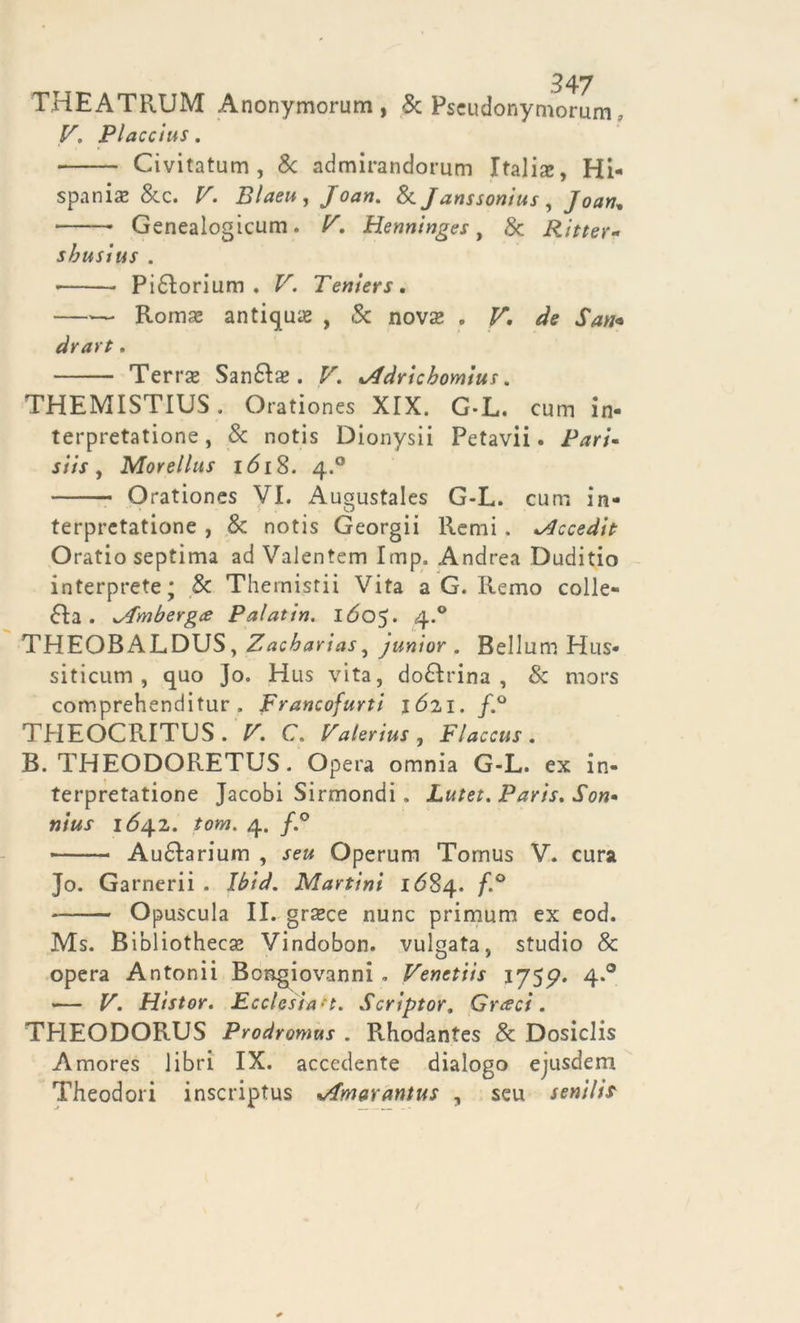 THEATRUM Anonymorum , Se Pseudonymorum, r, Placcius. Civitatum , & admirandorum Italia, Hi- spaniae & e. V. Blaeu , Joan. Se Janssonius , Joart, • Genealogicum. F. Henninges, & Ritter* sbusius . • Pidlorium . F. Teniers. Roinae antiqua , & nova? . ^ X*»* drart . Terrx Sandlx . V. lAdrichomius. THEMISTIUS . Orationes XIX. G-L. cum in- terpretatione, Se notis Dionysii Petavii. Pari* siis , Morellus i <518. 4.0 Orationes VI. Augustales G-L. cum in- terpretatione , Se notis Georgii Remi . Mccedit Oratio septima ad Valentem Imp. Andrea Duditio interprete; Se Themisrii Vita a G. Remo colle- dia . </Tmbergce Palatisi. IÓ05. 4-° THEOB ALDUS , Zacbarias, junior . Bellum Hus- siticum , quo Jo. Hus vita, dodlrina , Se mors comprehenditur . Francofurti 1621. f.° THEOCRITLS. V. C. Valerius, Flaccus. B. THEODORETUS. Opera omnia G-L. ex in- terpretatione Jacobi Sirmondi. Lutet. Paris. Son- nius 164.2. iom. 4. f.° • Audtariuin , seu Operum Tomus V. cura Jo. Garnerii . Ibtd. Martini 1 <584. f.° - Opuscula II. grxce nunc primum ex eod. Ms. Bibliothecas Vindobon. vulgata, studio Se opera Antonii Bongiovanni . Venetiis 1755?. 4.0 — V. Histor. Ecclesia-t. Scriptor, Cresci. THEODORUS Prodromus . Rhodantes Se Dosiclis Amores libri IX. accedente dialogo ejusdem Theodori inscriptus %/fmarantus , seu senili?