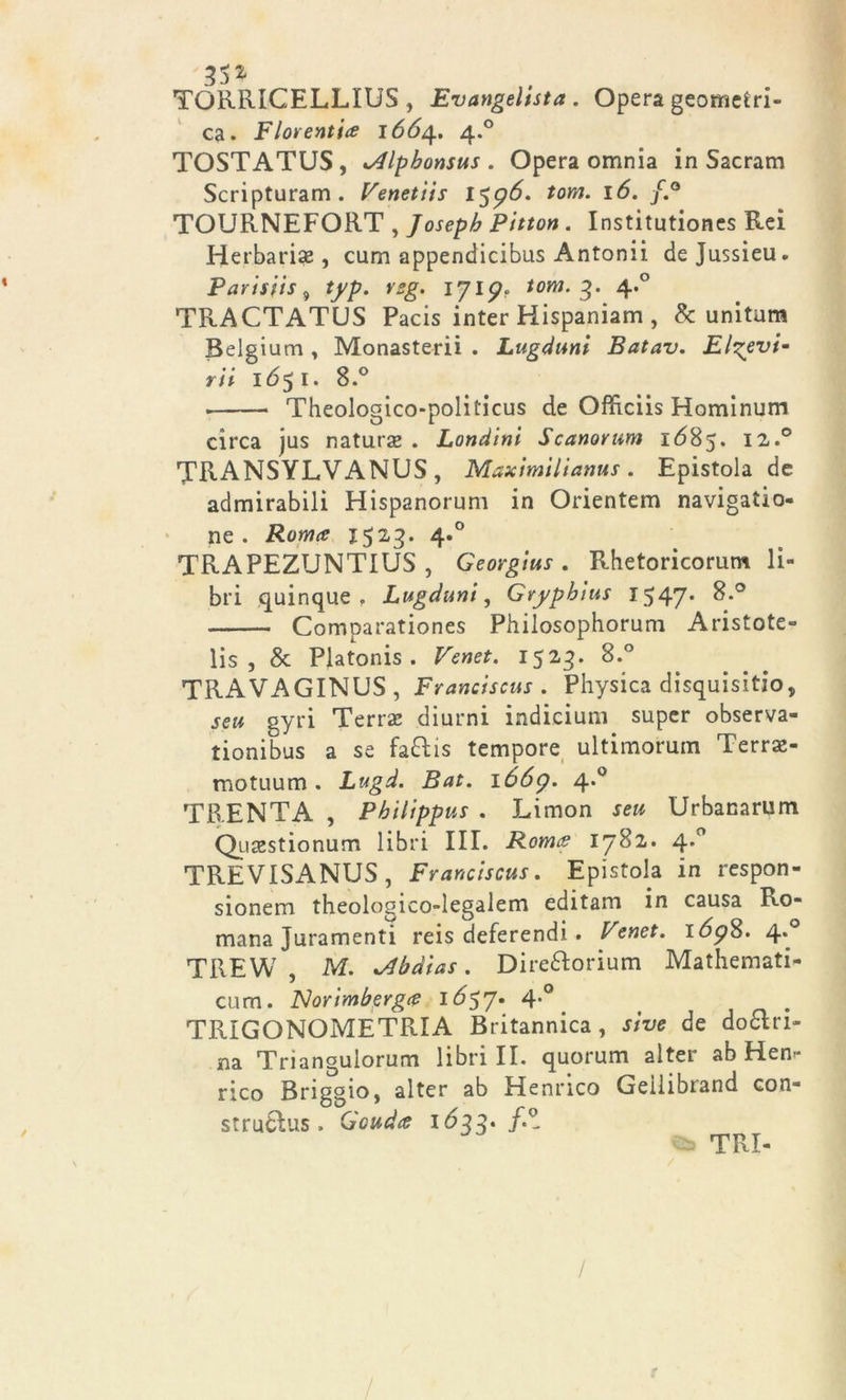 TORRIGELLIUS , Evangelista . Opera geometri- ca. Fiorentice 1664.. 4.0 TOSTATUS, tAlpbonsus . Opera omnia in Sacram Scripturam . Venetiis 1596. tom. 16. f.° TOURNEFORT , Joseph Pitton . Institutiones Rei Herbarise , cum appendicibus Antonii de Jussieu. Parisfis 9 typ. vsg. ijlp* tom. 3. 4.0 TRACTATUS Pacis inter Hispaniam , & unitum Belgium , Monasteri! . Lugduni Batav. Elgevt- rii 1651. 8.° Theologico-politicus de Officiis Hominum circa jus natura* . Lendini Scanorum 1(585. ia.° TRANSYLVANUS , Maximilianus . Epistola de admirabili Hispanorum in Orientem navigatio- ne . Roma 1523. 4*° TRAPEZUNTIUS , Georgius . Rhetoricorum li- bri quinque . Lugduni, Gryphius 1547* ^.° Comparationes Philosophorum Aristote- lis , & Platonis . Venet. 1523. 8.° TRAVAGINUS , Franciscus . Physica disquisitio, seu gyri Terra; diurni indicium super observa- tionibus a se fa&is tempore ultimorum Terrx- motuum. Lugd. Bat. 1669. 4.0 TRENTA , Pbilippus . JLimon seu Urbanarum Qu&stionum libri III. Roma 1782. 4.0 TREVISANUS , Franciscus. Epistola in respon- sionem theologico-legalem editam in causa Ro- mana Juramenti reis deferendi . Venet. 169$. 4^ TREW , M. xAbdias. Dire&orium Mathemati- cum. Norimberga IÓ57* 4*° TRIGONOMETRIA Britannica, sive de donn- ina Triangulorum librili, quorum alter ab Hen- rico Briggio, alter ab Henrico Geìlibrand con- strudìus, Gouda 1633- f.Z TRI- / /