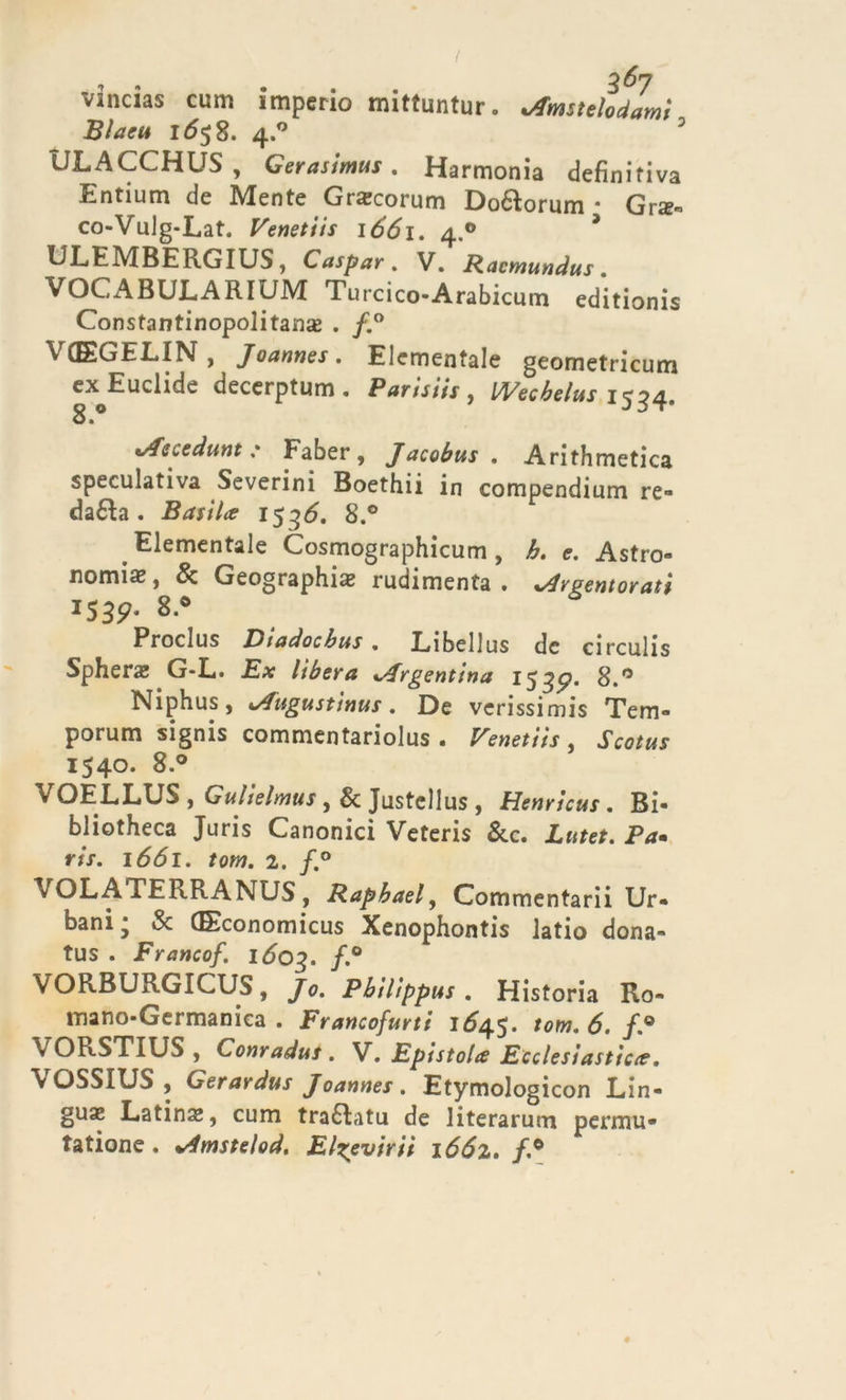 vincias cum imperio mittuntur. vtfmstelodamì Blacu IÓ58. 4.0 ULACCHUS, Gerasimus. Harmonia definitiva Entium de Mente Gra?corum Doéìorum • Gr$« co-Vulg-Lat. Venetiis 1661. 4.0 * ULEMBERGIUS, Caspar . V. Racmundus . VOCABULARIUM Turcico-Arabicum editionis Constantinopolitanse . /.° VCEGELIN, Joannes. Eiementale geometricum ex^Euclide decerptum. Parisiis , Wecbelus 1534. %Ascedunt : Faber , Jacobus. Aritmetica speculativa Severini Boethii in compendium re- clama . Bastice i$^6. 8.° Eiementale Cosmographicum , h. e. Astro- nomia?, &amp; Geographiae rudimenta . ^reentorati 15357* 8-# Proclus Diadocbus . Libellus de circulis Sphera; G-L. E# lìbera Argentina i^gp. 8.° Niphus, Augustìnus. De verissimis Tem- porum signis commentariolus . Venetiis, JV0/0X 1540. 8.° VOELLUS , Gulìelmus, &amp; Justellus , Henrìcus. Bi- blioteca Juris Canonici Veteris &amp;c. Xntet. P*. r/x. 1661. tota. 2. \OLATERRANUS, Rapbael, Commentarii Ur- bani * &amp; (Economicus Xenophontis latio dona- tus . Francof. lóog. f.° VORBURGICUS, ^0. Pbilippus . Historia Ro- mano-Germanica. Francofurti 1645. tom.ó.f* VORSTIUS , Conradus . V. Epistola Ecclesiastica. \ OSSIUS , Gerardus Joannes . Etymologicon Lin- guae Latina?, cum traéLitu de literarum permu- tatione. Amstelod, El^evirii lóóz. /,°