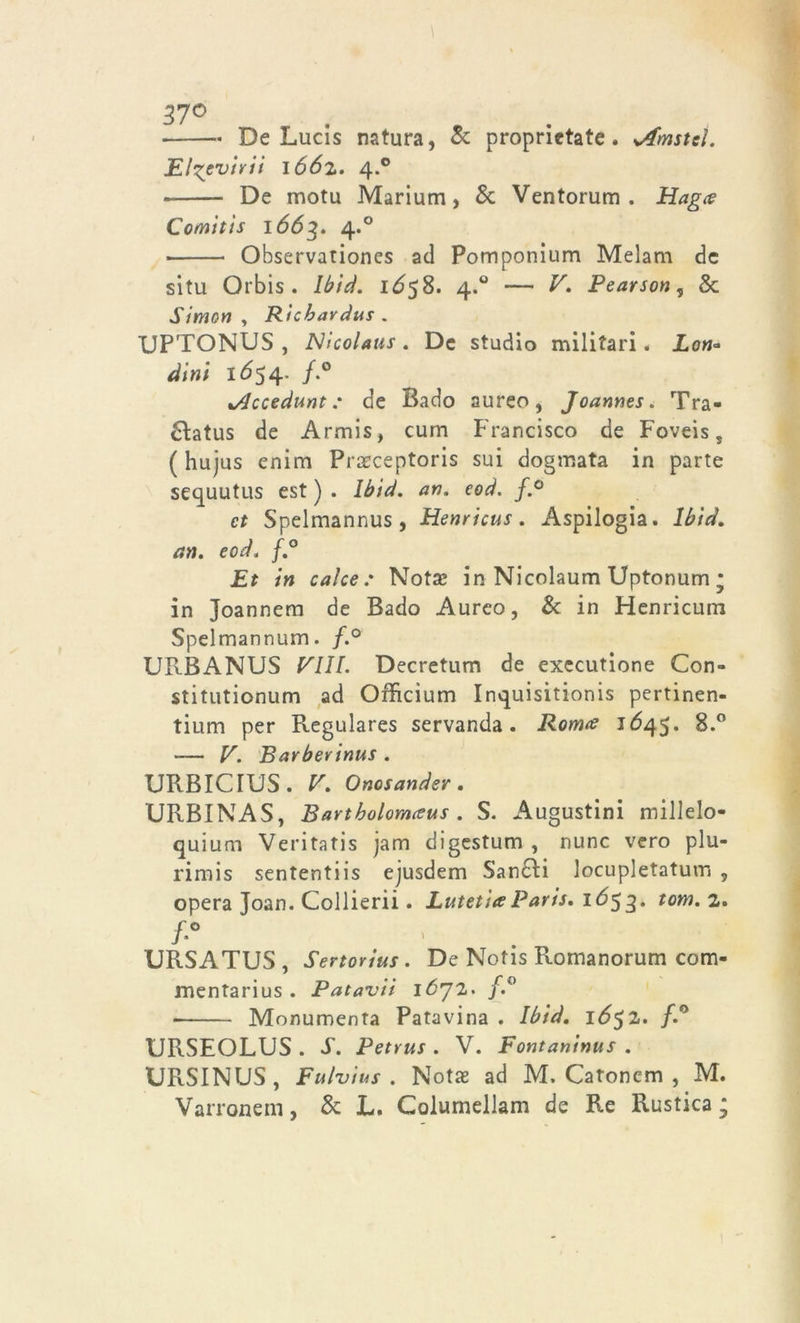 37° . * De Lucis natura, & proprietate. sAmstcl. El^evirii 1662. 4.0 De motu Marium, & Ventorum . Hagce Comitis 1663. 4.0 Observationes ad Pomponium Melam de situ Orbis . lbid. 1Ó58. 4.0 — V. Pearson, Se Simon y Ricbavdus . XJPTONUS , Nicolaus. De studio militari. Lon* dini 1654- /-° %/lccedunt : de Bado aureo, Joannes. Tra- hiatus de Armis, curn Francisco de Foveis, ( hujus enim Praeceptoris sui dogmata in parte sequutus est ) . lbid. an. eod. f.° et Spelmannus , Henrìcus. Aspilogia. lbid. an. eod. f.° Et in calce: Nota? in Nicolaum Uptonum ; in Joannem de Bado Aureo, & in Henricum Spelmannum. f.° URBANUS Pili. Decretum de executione Con- stitutionum ad Oificium Inquisitionis pertinen- tium per Regulares servanda. Ronne 1645. 8.° — V. Barberinus . URBICIUS. V. Onosander . URBINAS, Bavtholomceus . S. Augustini millelo- quium Veritatis jam digestum , nunc vero plu- rimis sententiis ejusdem San£H locupletatum , opera Joan. Collierii. LutetueParis. 1Ó53. tom% URSATUS , Sertorius. De Notis Romanorum com- mentarius . Patavii lò’JZ. f,° ■ Monumenta Patavina . lbid. l6$l. /.° URSEOLUS . s. Petrus . V. Fontaninus . URSINUS, Fulvius . Notae ad M. Catonem , M. Varronem, & L. Columellam de Re Rustica;