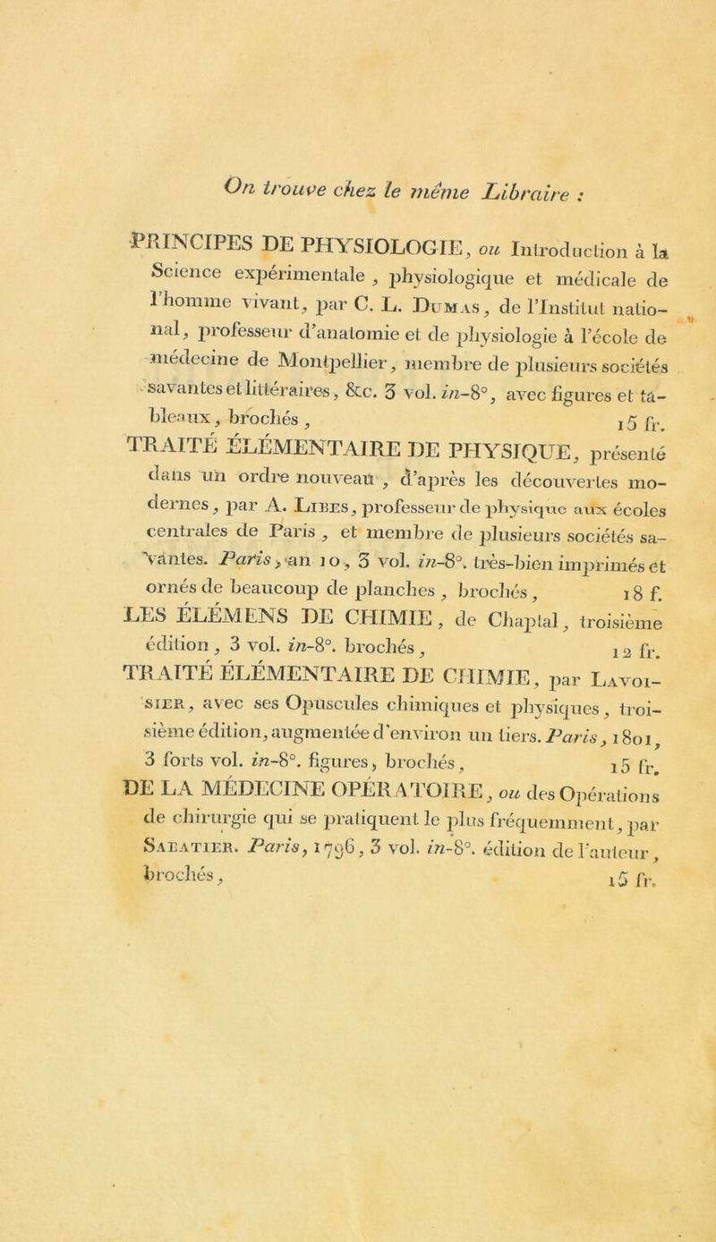 On trouve chez Le même Libraire : PRINCIPES DE PHYSIOLOGIE, ou Introduction à la Science experimentale , physiologique et médicale de I homme vivant, par C. L. Dumas, de l’Institut natio- nal, professeur d anatomie et de physiologie à l’école de .médecine de Montpellier, membre de plusieurs sociétés sa\ antes et littéraires , Sec. 3 vol. in-8°, avec figures et ta- bleaux , brochés , , 5 fr TRAITÉ ÉLÉMENTAIRE DE PHYSIQUE, présenté dans un ordre nouveau , d’après les découvertes mo- dernes, par A. Lires, professeur de physique aux écoles centrales de Paris , et membre de plusieurs sociétés sa- vantes. Paris an 10, 3 vol. in-S°. tres-bion im|)riméset ornés de beaucoup de planches , brochés , 18 f. LES ÉLÉMENS DE CHIMIE, de Chaptal, troisième édition , 3 vol. in-8°. brochés , 12 fr. TRAITÉ ÉLÉMENTAIRE DE CHIMIE, par Lavoi- sier, avec ses Opuscules chimiques et physiques, troi- sième édition, augmentée d'environ un tiers. Paris, 1801, 3 forts vol. in-8°. figures, brochés, ^ fr> DE LA MÉDECINE OPÉR ATOIRE, ou des Opérations de chirurgie qui se pratiquent le plus fréquemment, par Sabatier. Paris, 1796,3 vol. in-$°. édition de l'auteur, brochés, fr.