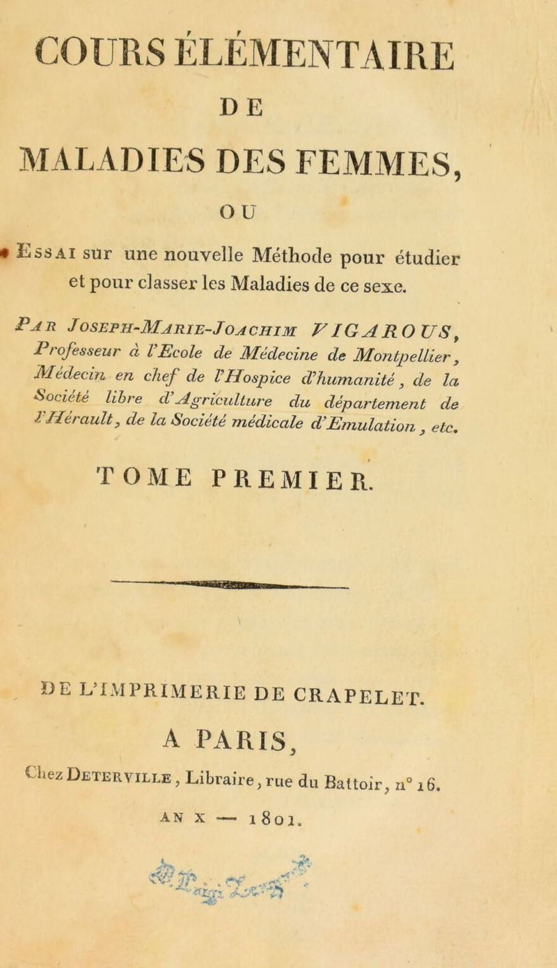 DE MALADIES DES FEMMES, ou • Kssai sur une nouvelle Méthode pour étudier et pour classer les Maladies de ce sexe. Par J oseph-Marie-J oa chim V IG A RO US, Professeur à VEcole de Médecine de Montpellier , Médecin en chef de VHospice d'humanité, de la Société libre d Agriculture du département de l Hérault, de la Société médicale d’Emulation 3 etc, TOME P R E M I E R. \ UE L’IMPRIMERIE DE CRAPELET. A PARIS, Chez Deterville , Libraire, rue du Battoir, u°i6. an x — 1801. A * •vs V#