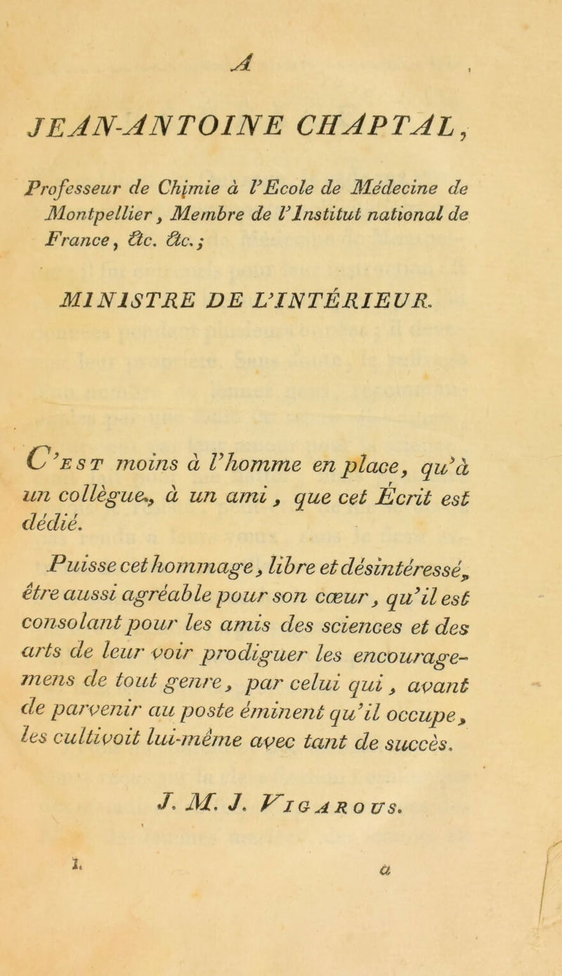 A JEAN-ANTOINE CH AP T AL, Professeur de Chimie à l’Ecole de Médecine de Montpellier, Membre de l’Institut national de France, Ûc, ûc,; MINISTRE DE L’INTÉRIEUR, C’est moins à V homme en place, qu’à un collègueà un ami , que cet Écrit est dédié. Puisse cet hommage, libre et désintéressé, être aussi agréable pour son cœur , qu’il est consolant pour les amis des sciences et des arts de leur voir prodiguer les encourage- mens de tout genre, par celui qui, avant de parvenir au poste éminent qu’il occupe, les cultivait lui-meme avec tant de succès, p m; j . Vi G A RO US. ï. a