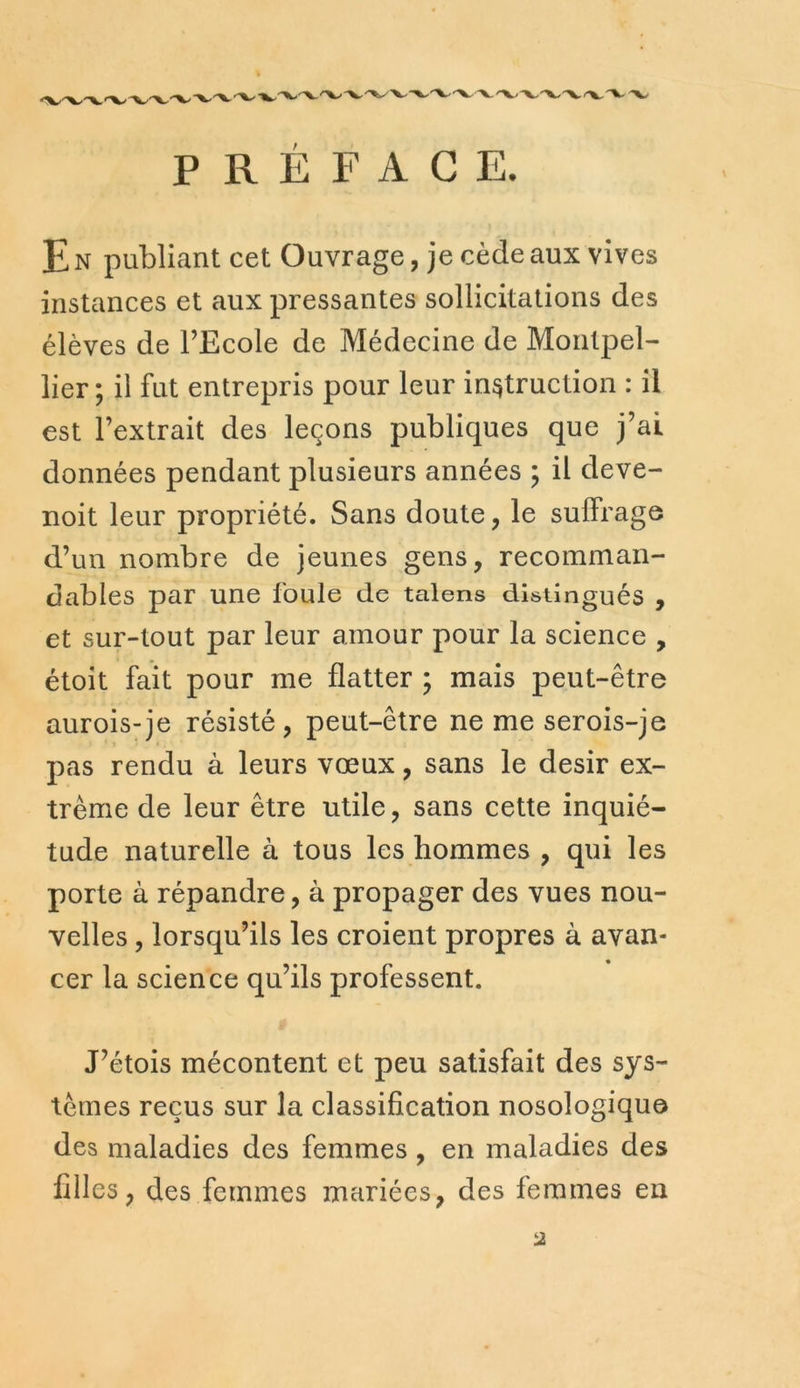 PRÉFACE. E N publiant cet Ouvrage, je cède aux vives instances et aux pressantes sollicitations des élèves de l’Ecole de Médecine de Montpel- lier ; il fut entrepris pour leur instruction : il est l’extrait des leçons publiques que j’ai données pendant plusieurs années ; il deve- noit leur propriété. Sans doute, le suffrage d’un nombre de jeunes gens, recomman- dables par une foule de talens distingués , et sur-tout par leur amour pour la science , étoit fait pour me flatter ; mais peut-être aurois-je résisté, peut-être ne me serois-je pas rendu à leurs vœux, sans le désir ex- trême de leur être utile, sans cette inquié- tude naturelle à tous les hommes , qui les porte à répandre, à propager des vues nou- velles , lorsqu’ils les croient propres à avan- cer la science qu’ils professent. J’étois mécontent et peu satisfait des sys- tèmes reçus sur la classification nosologique des maladies des femmes , en maladies des filles, des femmes mariées, des femmes en