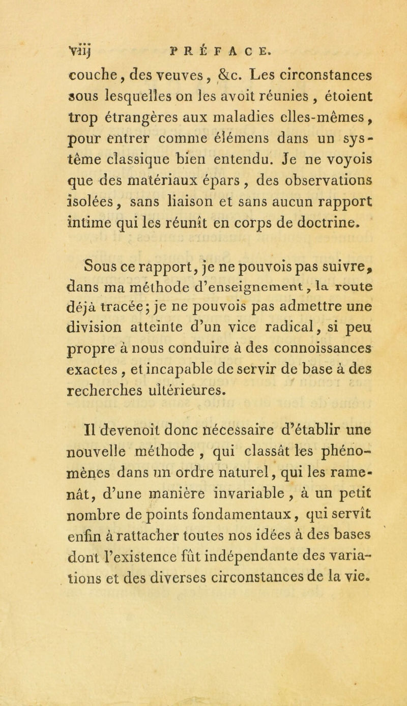 Viij PRÉFACE. couche, des veuves, &c. Les circonstances sous lesquelles on les avoit réunies , étoient trop étrangères aux maladies elles-mêmes, pour entrer comme éîémens dans un sys- tème classique bien entendu. Je ne voyois que des matériaux épars , des observations isolées, sans liaison et sans aucun rapport intime qui les réunit en corps de doctrine. Sous ce rapport, je ne pouvois pas suivre, dans ma méthode d’enseignement, la route déjà tracée; je ne pouvois pas admettre une division atteinte d’un vice radical, si peu propre à nous conduire à des connoissances exactes , et incapable de servir de base à des recherches ultérieures. Il devenoit donc nécessaire d’établir une nouvelle méthode , qui classât les phéno- mènes dans un ordre naturel, qui les rame- nât, d’une manière invariable , à un petit nombre de points fondamentaux, qui servît enfin à rattacher toutes nos idées à des bases dont l’existence fût indépendante des varia- tions et des diverses circonstances de la vie.