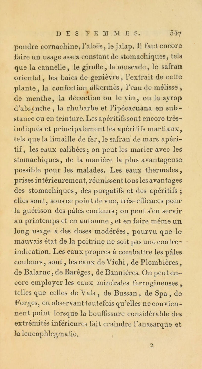 poudre cornacliine, l’aloës, le jalap. Il fautencore faire un usage assez constant de stomachiques, tels que la cannelle, le girofle, la muscade, le safran oriental, les baies de genièvre, l’extrait de celte plante, la confection alkermès, l’eau de mélisse , de menthe, la décoction ou le vin, ou le syrop d’absynthe, la rhubarbe et l’ipécacuana en sub- stance ou en teinture. Lesapéritifssont encore très- indiqués et principalement les apéritifs martiaux, tels que la limaille de fer, le safran de mars apéri- tif, les eaux calibées; on peut les marier avec le£ stomachiques, de la manière la plus avantageuse possible pour les malades. Les eaux thermales, prises intérieurement, réunissent tous les avantages des stomachiques, des purgatifs et des apéritifs ; elles sont, sous ce point de vue, très-efficaces pour la guérison des pâles couleurs ; on peut s’en servir au printemps et en automne , et en faire meme un long usage à des doses modérées, pourvu que le mauvais état de la poitrine ne soit pas une contre- indication. Les eaux propres à combattre les pâles couleurs, sont, les eaux de Vichi, de Plombières, de Balaruc, de Barèges, de Bannières. On peut en- core employer les eaux minérales ferrugineuses , telles que celles de Vais , de Bussan , de Spa , de Forges, en observant toutefois qu’elles ne convien- nent point lorsque la bouffissure considérable des extrémités inférieures fait craindre l’anasarque et laleucophlegmatie. ,