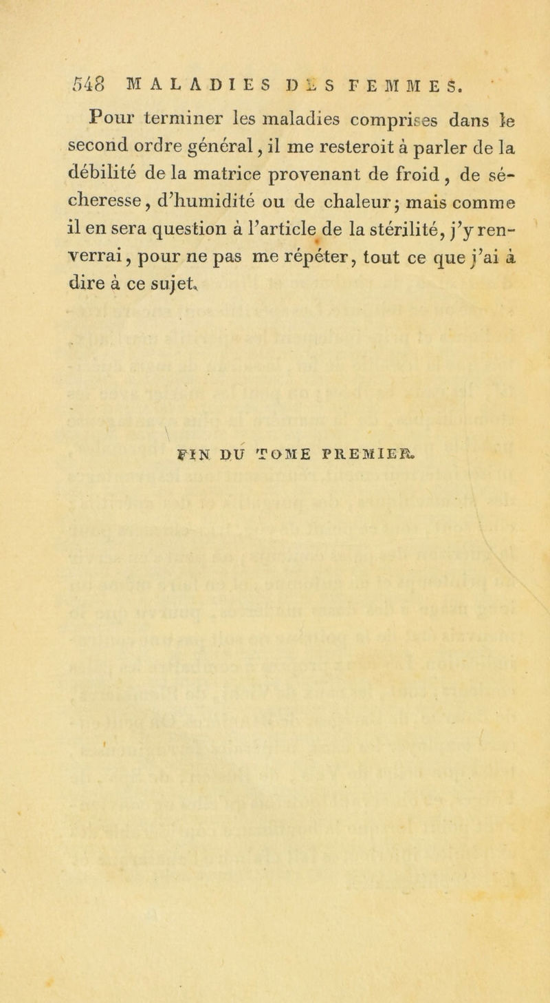 Pour terminer les maladies comprimes dans le second ordre général, il me resteroit à parler de la débilité de la matrice provenant de froid, de sé- cheresse, d’humidité ou de chaleur ; mais comme il en sera question à l’article de la stérilité, j’y ren- verrai , pour ne pas me répéter, tout ce que j’ai à dire à ce sujet FIN DU TOME PREMIER. I