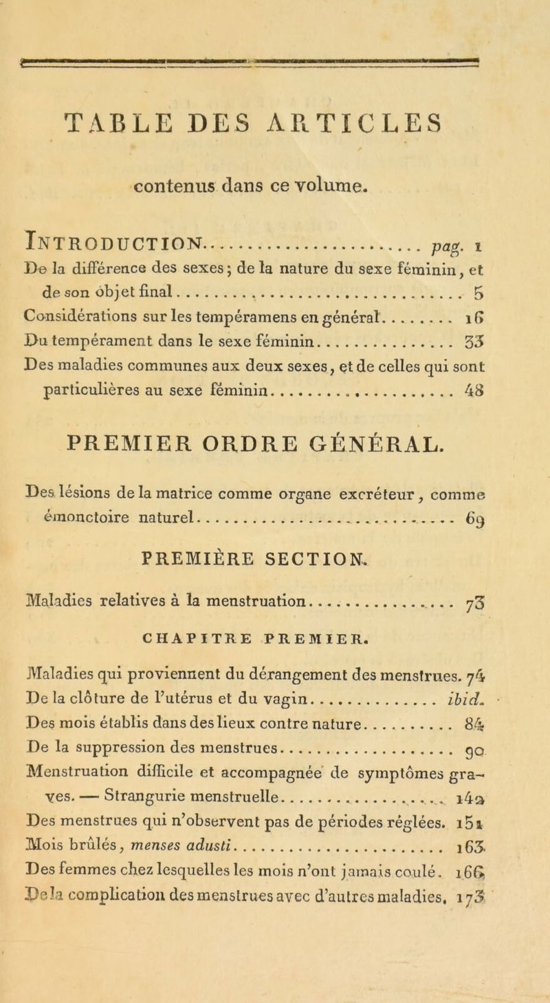 TABLE DES ARTICLES contenus dans ce volume. Introduction pag. i De la différence des sexes; de la nature du sexe féminin, et de son obj et final 5 Considérations sur les tempéramens en général 1 fi Du tempérament dans le sexe féminin 33 Des maladies communes aux deux sexes, et de celles qui sont particulières au sexe féminin 48 PREMIER ORDRE GÉNÉRAL. Des lésions de la matrice comme organe excréteur, comme émonctoire naturel 69 PREMIÈRE SECTION. Maladies relatives à la menstruation 73 CHAPITRE PREMIER. Maladies qui proviennent du dérangement des menstrues. 74 De la clôture de l’utérus et du vagin ibid. Des mois établis dans des lieux contre nature 84 De la suppression des menstrues qo Menstruation difficile et accompagnée de symptômes gra- ves. — Strangurie menstruelle ^ i4a Des menstrues qui n’observent pas de périodes réglées. i5a Mois brûlés, menses adusti ifi3. Des femmes chez lesquelles les mois n’ont jamais coulé. i6Gî De.la complication des menstrues avec d’autres maladies. i/3