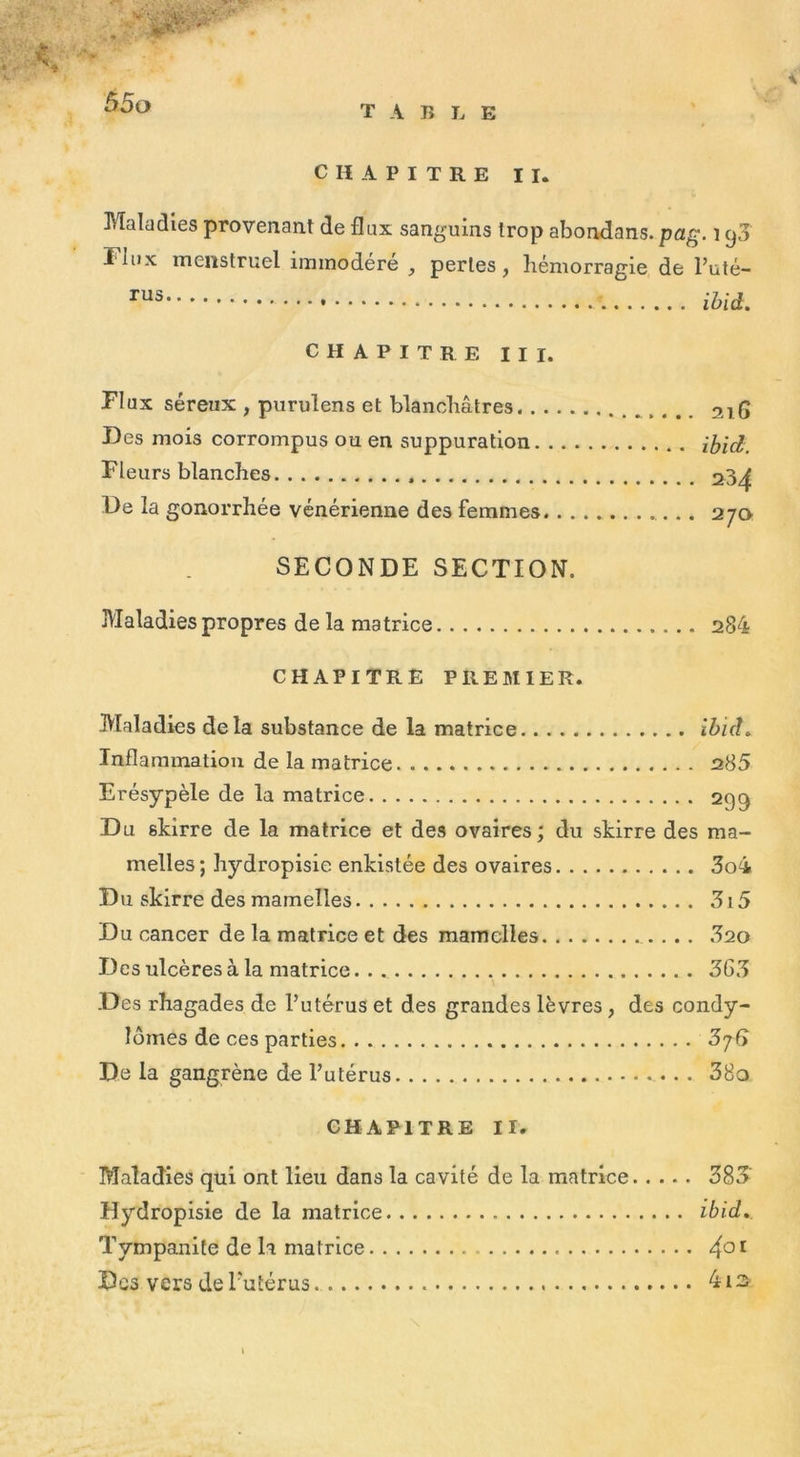 Maladies provenant de flux sanguins trop abondons, pag. 190 î iux menstruel immodéré , perles, hémorragie de l’uté- rus ibid. CHAPITRE III. Flux séreux , purulens et blanchâtres 216 Des mois corrompus ou en suppuration ibid. Fleurs blanches 23^ De la gonorrhée vénérienne des femmes 270 SECONDE SECTION. Maladies propres de la matrice 284 CHAPITRE PREMIER. Maladies delà substance de la matrice ibid» Inflammation de la matrice 285 Erésypèle de la matrice 299 Du skirre de la matrice et des ovaires; du skirre des ma- melles; hydropisie enkistée des ovaires 3o4 Du skirre des mamelles 315 Du cancer de la matrice et des mamelles 320 Des ulcères à la matrice 3G3 .Des rhagades de l’utérus et des grandes lèvres , des condy- lomes de ces parties De la gangrène de l’utérus 38q CHAPITRE II. Maladies qui ont lieu dans la cavité de la matrice 383 Hydropisie de la matrice ibid». Tympanite de la matrice 4°1 Des vers de l'utérus 4is