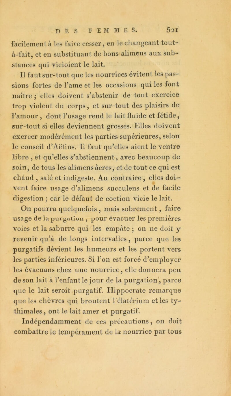 facilement à les faire cesser, en le changeant tout- à-fait, et en substituant de bons alimens aux sub- stances qui vicioient le lait. Il faut sur-tout que les nourrices évitent les pas- sions fortes de l’ame et les occasions qui les font naître ; elles doivent s’abstenir de tout exercice trop violent du corps, et sur-tout des plaisirs de l’amour , dont l’usage rend le lait fluide et fétide, sur-tout si elles deviennent grosses. Elles doivent exercer modérément les parties supérieures, selon le conseil d’Aëtius. Il faut qu’elles aient le ventre libre , et qu’elles s’abstiennent, avec beaucoup de soin, de tous les alimens âcres, et de tout ce qui est chaud , salé et indigeste. Au contraire, elles doi- vent faire usage d’alimens succulens et de facile digestion ; car le défaut de coction vicie le lait. On pourra quelquefois , mais sobrement, faire usage de la purgation , pour évacuer les premières voies et la saburre qui les empâte ; on ne doit y revenir qu’à de longs intervalles, parce que les purgatifs dévient les humeurs et les portent vers les parties inférieures. Si l’on est forcé d’employer les évacuans chez une nourrice, elle donnera peu de son lait à l’enfant le jour de la purgation’, parce que le lait seroit purgatif. Hippocrate remarque que les chèvres qui broutent l’élatérium et les ty- thim.ales, ont le lait amer et purgatif. Indépendamment de ces précautions, on doit combattre le tempérament de la nourrice par tous