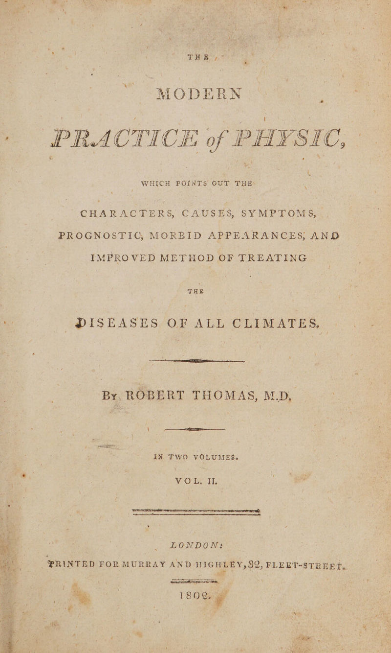 3 a” MODERN + PRACTICE of PHYSIC, . WHICH ee our a ‘ : CHARACTERS, CAUSES, SYMPTOMS, PROGNOSTIG, MORBID APPEARANCES; AND IMPROVED METHOD OF TREATING THE ee | DISEASES OF ALL CLIMATES, | By, ROBERT THOMAS, MD, \ Be pee pect , IN TWO VOLUMES. VOL, II. LONDON: PRINTED FOR MURRAY AND HIGHLEY, 92, FLEET-STREET. See a stink ba at t AN h ; 25m ' : ig) j re a | \ - ‘ F we pels - 3 a