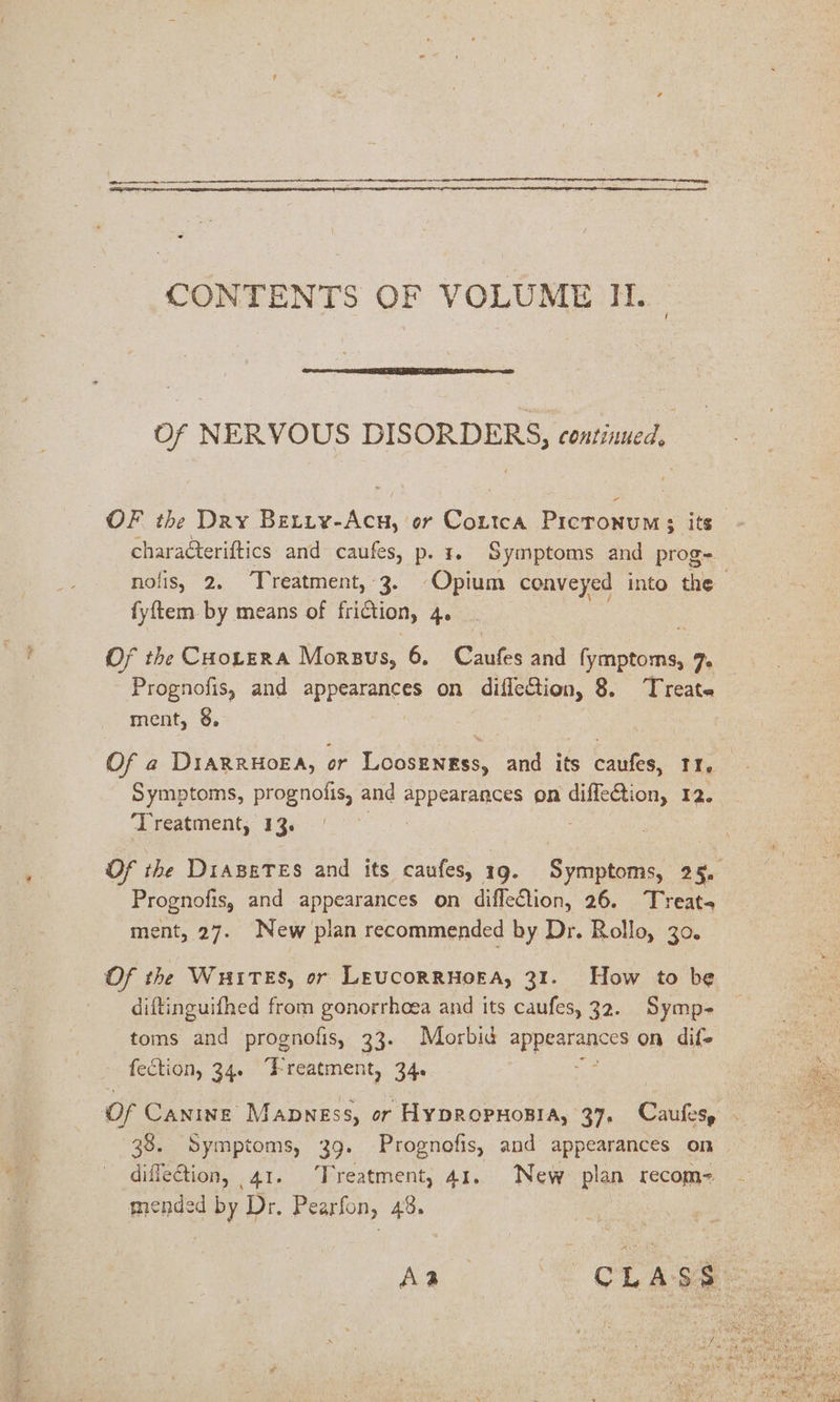 CONTENTS OF VOLUME H. Of NERVOUS DISORDERS, continued, OF the Dry Betty-Acu, or Cortca Picronums its charaéteriftics and caufes, p. 1. Symptoms and prog=- nolis, 2, Treatment, 3. Opium conveyed into the fyftem. by means of friction, 4e Of the CHotzra Morsus, 6, Cautes and ne 7 Prognofis, and aPPSaIAHEES on difiection, 8. Treate ment, 8. Of a2 DiarrHoEA, or Loosengss, and its caufes, 11, Symptoms, prognofis, and appearances on dilfeBion, 12. ‘Treatment, 13. Of the DiazeTes and its caufes, 19. Symptoms, 25, Prognofis, and appearances on difflection, 26. Treat, ment, 27. New plan recommended by Dr. Rollo, 30. Of the WHITES, or LEUCORRHOEA, 31. How to be diftinguifhed from gonorrhoea and its caufes, 32. Symp- toms and prognofis, 33. Morbid appearances on dif- fection, 34. Freatment, 34. Of Canine Mapness, or HypRropHosia, 37. Caufesy . 38. Symptoms, 39. Prognofis, and appearances on diffeGtion, 41. Treatment, 41. New plan recom= jended by Dr. Pearfon, 48. Aa Ee aa