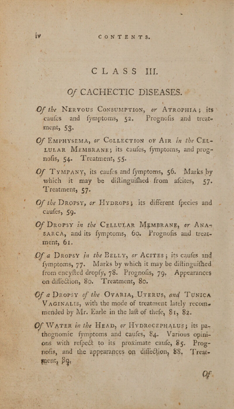 AOL, aes it: / Of CACHECTIC DISEASES. 4 Of the Nervous Consumption, or ATROPHIA; its’ caufes and fymptoms, 52. Prognofis and treat- ment, 53: | Of Empuyysema, or CoLLection oF Arr in the CEt- LULAR MEMBRANE; its Caufes, fymptoms, and prog- nolis, 54 Treatment, 55. Of TyMPany, its caufes and fymptoms, 56. Marks by which it may be diftinguifhed: from afcites, 57. Treatment, $7. Of the DROoPsyY, or Hyprops 3. its different {pecies and caufes, 59. | Of Dropsy in the CELLULAR MEMBRANE, or ANA- SARCA, and its fymptoms, 60. Prognofis and. treat- ment, 61. | Of a Dropsy jn the Beviy, or AcITEs ; its caufes and ‘fymptoms, 77. Marks by which it may be diftinguifhed from encyfted dropfy, 78. Prognolis, 79, Appearances on diflection, 80. Treatment, 80. Of a a Dropsy of the Ovaria, UTERus, and TUNICA VaGINALIs, with the mode of treatment lately recome mended by Mr. Earle in the lait of thefe, 81, 82. Of WATER in the Heap, or HyDROCEPHALUS; its pa~ thognomie fymptoms and caufes, 84. Various opini-+ ons with re{pect to its proximate caufe, 85. Prog- nolis, and the appearances. on diflection, 88, “Treate ment, PQ.