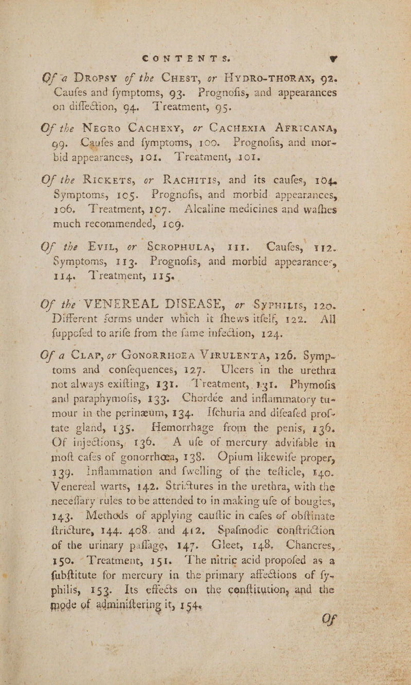 Of a Dropsy of the CHEST, or HyYDRO-THORAX, 92. Caufes and fymptoms, 93. Prognofis, and appearances on diflection, 94. Treatment, 95. Of the Necro CacHExy, or CacHEXIA AFRICANA, 99. Caufes and fymptoms, 100. Prognofis, and mor- bid appearances, 101. Treatment, 101. Of the Rickers, or Racuiris, and its caufes, 104. Symptoms, 10§. Prognofis, and morbid. appearances, 306, ‘Treatment, 107. Alcaline meaicines and wafhes much recommended, i109. Of the Evit, or ScropuHuta, 11. Caufes, 112. Symptoms, 113. Prognofis, and morbid appearance'y E14. Treatment, 1154, Of the VENEREAL DISEASE, or Sypurtts, 120. Different forms under which it fhews itfelf, 122. All Ppaees to arife from the fame infection, 124. Of a Cuap, or GonoRRHOEA VIRULENTA, 126. Symp-' toms and confequences, 127. Ulcers in the urethra not always exifting, 131. “Treatment, #1. Phymofis and paraphymofis, 133. Chordée and inflammatory tu- mour in the perineum, 134. Ifchuria and difeafed prof- tate gland, 135. Hemorrhage from the penis, 139. Of inje@tions, 136. A ufe of mercury advifable in mott cafes of gonorrheea, 128. Opium likewife proper, 13g. inflammation and {welling of the tefticle, r4o. Venereal warts, 142. Stritures in the urethra, with the neceflary rules to be attended to in making ufe of bougies, 143. Methods of applying cauftic in cafes ef obitinate ftricture, 144. 408. and 412, Spafmodic conftriction 150. Treatment, 151. ‘he nitric acid propofed as a fubftitute for mercury in the primary affections of fy- philis, 153. Its effects on the cenftitytion, and the | mode of cl aa it, I a : | ym