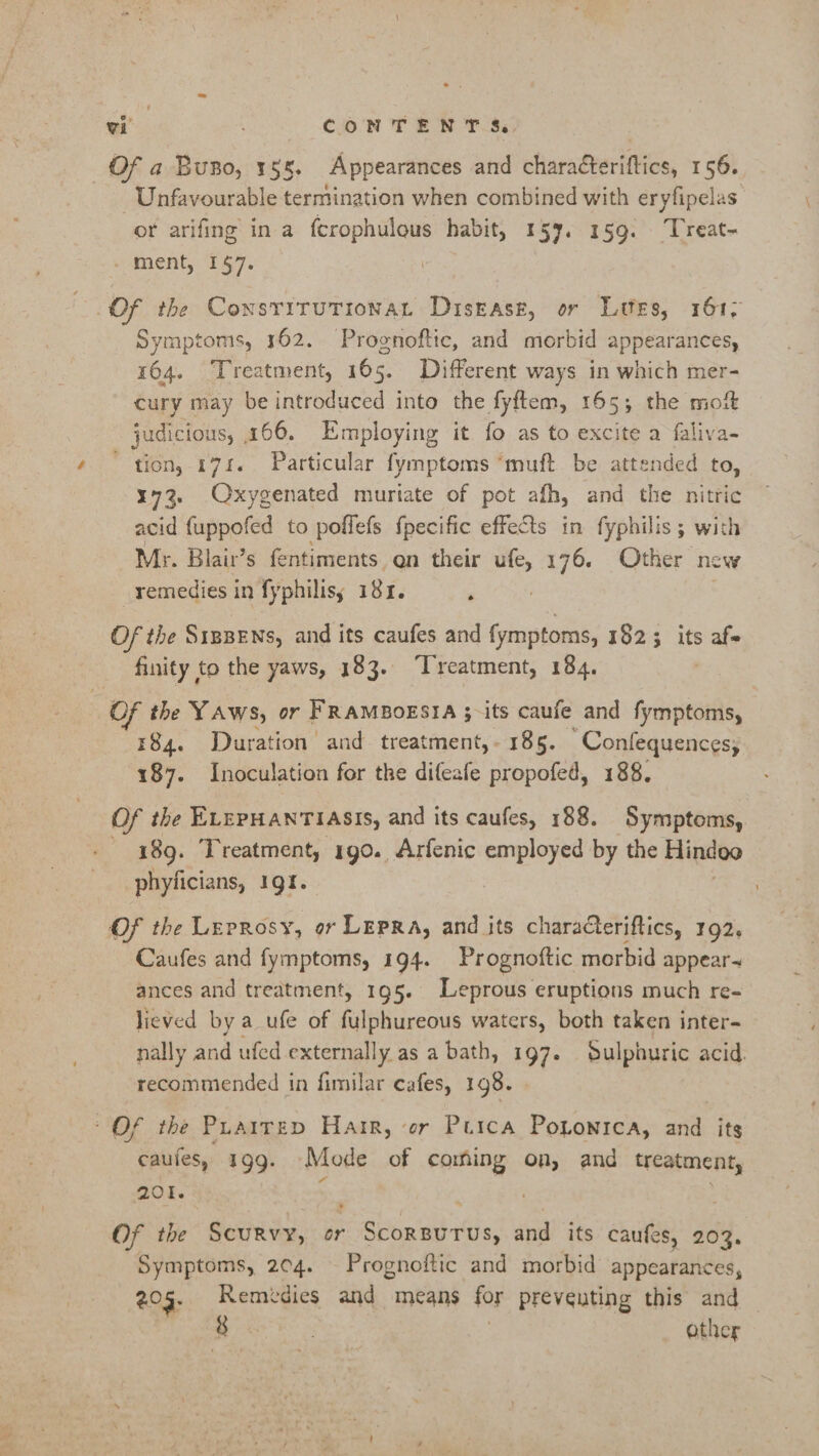 Of a Buno, 155. Appearances and characteriftics, 156. Unfavourable termination when combined with eryfipelas or arifing in a fcrophulous habit, 157. 159. ‘Treat- _ ment, 1$7. | Of the ConsriruTionat Disease, or Lutes, 161; Symptoms, 162. Prognoftic, and morbid appearances, 164. Treatment, 165. Different ways in which mer- cury may be introduced into the fyftem, 165; the moit judicious, 166. Employing it fo as to excite a faliva- tion, 174. Particular fymptoms ‘muft be attended to, 173. Oxygenated muriate of pot afh, and the nitric acid {uppofed to poflefs fpecific effects in fyphilis ; with Mr. Blair’s fentiments en their ufe, 176. Other new remedies in fyphilisy 181. ‘ ? Of the S1pBENs, and its caufes and fymptoms, 1823 its afe finity to the yaws, 183. ‘Treatment, 184. : OF the YAws, or FRAMBOESIA 3;-its caufe and fymptoms, 184. Duration and treatment,- 185. Confequences, 187. Inoculation for the difeafe propofed, 188. Of the ELEPHANTIASIS, and its caufes, 188. Symptoms, 189. Treatment, 190. Arfenic employed by the Hindoo phyficians, 191. Of the Leprosy, or Lepra, and its characteriftics, 192. Caufes and fymptoms, 194. Prognoftic morbid appears ances and treatment, 195. Leprous eruptions much re- lieved by a _ufe of fulphureous waters, both taken inter- nally and ufed. externally as abath, 197. Sulphuric acid. recommended in fimilar cafes, 198. Of the Puairep Harr, er Purca Pononica, and its caufes, 199. Mode of coming on, and treatment, 201. ‘ | Of the Scurvy, or Scorsurus, and its caufes, 203. Symptoms, 204. Prognoftic and morbid appearances, 205. Remidies and means for preveuting this and — io. other