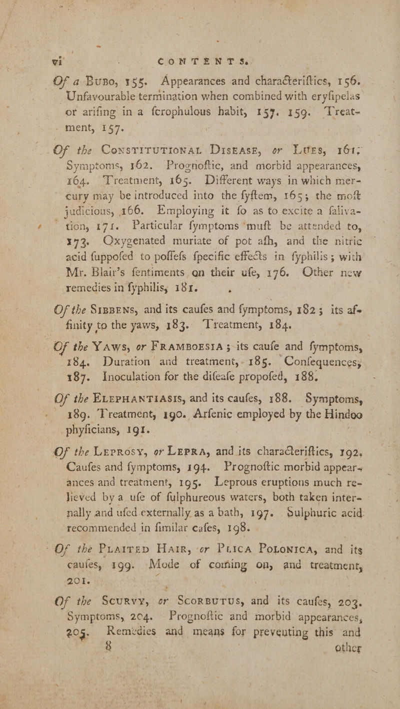Of a Buno, 155. Appearances and characteriftics, 156. Unfavourable termination when combined with eryfipelas or arifing in a fcrophulous habit, 157. 159. ‘Treat- _ ment, 1$7. | Of the ConsriruTionat Disease, or Lutes, 161; Symptoms, 162. Prognoftic, and morbid appearances, 164. Treatment, 165. Different ways in which mer- cury may be introduced into the fyftem, 165; the moit judicious, 166. Employing it fo as to excite a faliva- tion, 174. Particular fymptoms ‘muft be attended to, 173. Oxygenated muriate of pot afh, and the nitric acid {uppofed to poflefs fpecific effects in fyphilis ; with Mr. Blair’s fentiments en their ufe, 176. Other new remedies in fyphilisy 181. ‘ ? Of the S1pBENs, and its caufes and fymptoms, 1823 its afe finity to the yaws, 183. ‘Treatment, 184. : OF the YAws, or FRAMBOESIA 3;-its caufe and fymptoms, 184. Duration and treatment,- 185. Confequences, 187. Inoculation for the difeafe propofed, 188. Of the ELEPHANTIASIS, and its caufes, 188. Symptoms, 189. Treatment, 190. Arfenic employed by the Hindoo phyficians, 191. Of the Leprosy, or Lepra, and its characteriftics, 192. Caufes and fymptoms, 194. Prognoftic morbid appears ances and treatment, 195. Leprous eruptions much re- lieved by a _ufe of fulphureous waters, both taken inter- nally and ufed. externally as abath, 197. Sulphuric acid. recommended in fimilar cafes, 198. Of the Puairep Harr, er Purca Pononica, and its caufes, 199. Mode of coming on, and treatment, 201. ‘ | Of the Scurvy, or Scorsurus, and its caufes, 203. Symptoms, 204. Prognoftic and morbid appearances, 205. Remidies and means for preveuting this and — io. other