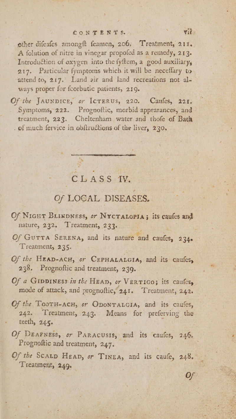 other difeafes aimee feamen, 206; Treatment, 212. A folution of nitre in vinegar propofed as a remedy, 213. Introduétion of oxygen into the fyftem, a good auxiliary, a 217. Particular fymptoms which it will be necellary to attend to, 217.’ Land air and land recreations not al-— ways proper for fcorbutic patients, 219. Ofthe Jaunpicr, or IcrERUs, 220. Caufes, 221. Symptoms,-222. Prognoftic, morbid appearances, and treatment, 223. Cheltenham water and thofe of Bath . ef much fervice in obfiructions of the liver, 230. Be SE Dy ASS AN, Of LOGAL DISEASES, Nae See Of Nicut Brinpness, or Nivicnanalek 3 its caufes and nature, 232. ‘Treatment, 233. Of Gutta SERENA, and its nature and cautes, 2340 Treatment, 235. Of the Heap-acu, or CEPHALALGIA, and its caufes, 238. Prognoftic and treatment, 239. MD Of a Gipviness in the HEAn, or VERTIGO; its caufesy mode of attack, and prognoftic,’ 241. Treatment, 242. Of the ae ooTH-ACH, or ODONTALGIA, and its caules, 242. Treatment, 243. Means for preferving the teeth, 245. Of Dearngss, or PARACUSIS, and its caufes, 24% ae Prognoftic and treatment, 247. ; Of the Scaup Heap, or Tinea, and its caufe, 248, ‘Treatment, a