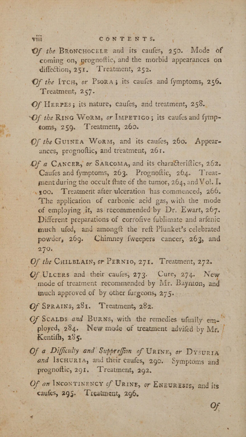 ae \ viii CONTENTS, Of the BRoNcHOCELE and its caufes, 250. Mode of coming on, prognoftic, and the morbid appearances on diffection, 251. “Treatment, 252. Of the \rcH, or Psora; its caufes and fymptoms, 256. Treatment, 257- | Of Herpss; its nature, caufes, and treatment, 258. toms, 259. Treatment, 260. ances, prognoftic, and treatment, 261. Of a CANCER, or SARCOMA, and its charaCteriftics, 262. Caufes and fymptoms, 263, Prognoftic, 264. Treat- ment during the occult ftate of the tumor, 264, and Vol. I. «yoo. ‘Treatment after ulceration has commenced, 266. ‘The application of carbonic’ acid gas, with the mode of employing it, as recommended by Dr. Ewart, 267. Different preparations of corrofive fublimate and arfenic much ufed, and amongft the reft Plunket’s celebrated powder, 26g. Chimney fweepers cancer, 263, and 270, (/f Urcers and their caufes, 273. Cure, 274. New mode of treatment recommended by Mr. Baynton, and much approved of by other furgeons, 275. Of Sprains, 281. Treatment, 282. Of Scaups aud Burns, with the remedies ufually em- * _ ployed, 284. New made of treatment advifed by Mr, | Kentifh, 285, Of a Difficulty and Suppreffion of Urtne, or Dysurra and IscHURIA, and their caufes, 290. Symptoms and prognoftic, 291. ‘Treatment, 292. Of an INconTineNcyY of Urine, or ENEURESIS, and its caufles, 295. Treatment, 296%