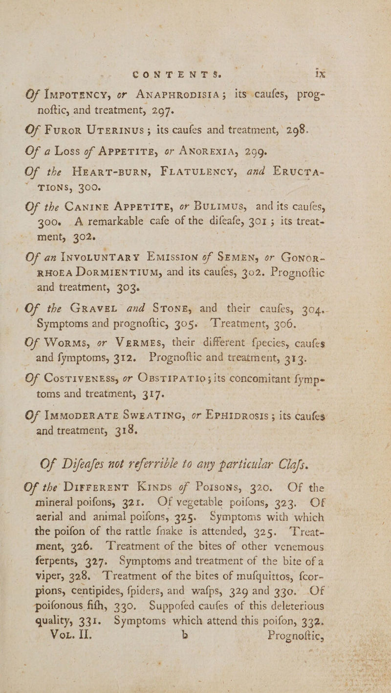 Of ImpoTENcy, or ANAPHRODISIA; its caufes, prog- Of Furor UTERinus; its caufes and treatment, 298. Of a Loss of APPETITE, or ANOREXIA, 299. Of the HEART-BURN, FLATULENCY, and EructTa- TIONS, 300. Of the CANINE APPETITE, or BuLIMus, and its caufes, 300. A remarkable cafe of the ailcatc, 301 ; its treat- Of an INvoLUNTARY Emission of SEMEN, or Gonor- RHOEA DorMIENTIUM, and its caufes, 302. Prognoftic and treatment, 303. Of the GRAVEL and Stone, and their caufes, 304. Symptoms and prognoftic, 305. Treatment, 306. Of Worms, or VeRMES, their different {pecies, caufes _and fymptoms, 312. Prognoftic and ixeatmhent, 313. Of CosTIVENESS, or OssTIPATio; its concomitant fymp- toms and treatment, 317. Of IMMODERATE SWEATING, or ogee agent ; its caufes and treatment, 318. | / Of Difeafes not referrible to any particular Clas. Of the Dirrerent Kinps of Poisons, 320. Of the mineral poifons, 321. Of vegetable poifons, 323, Of aerial and animal poifons, 325; Symptoms with ‘which the poifon of the rattle fnake is attended, 325. ‘Treat- ment, 326. Treatment of the bites of other venemous ferpents, 327. Symptoms and treatment of the bite of a viper, 328. “[reatment of the bites of mufquittos, fcor- pions, centipides, fpiders, and wafps, 329 and 330. Of poifonous fifth, 330. Suppofed caufes of this deleterious quality, 331. Symptoms which attend this poifon, 332. Vo. II. Yeon Prognoltic,