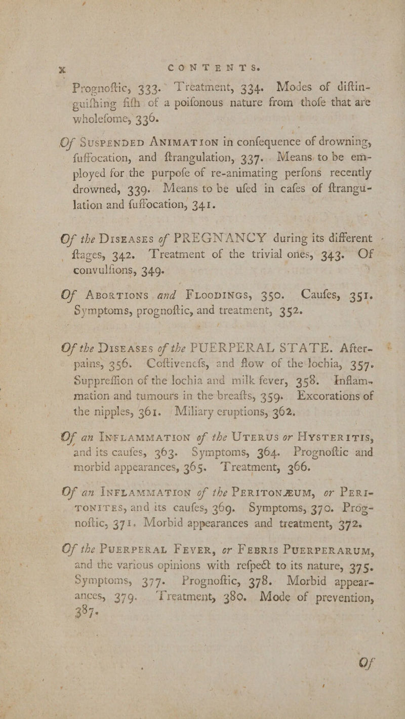 | Prognoftic, 333. Tieatment, 334. Modes of diftin- guifhing fifh of a poifonous nature from thofe that are wholefome, 330. Of SuspENDED ANIMATION in confequence of drowning, fuffocation, and ftrangulation, 337... Means, to be em- ployed for the purpofe of re- animating perfons recently drowned, 339. Means to be ufed in cafes of frangut- lation and fuffocation, 341. _ ftages, 342. ‘Treatment of the trivial onés, 343. Of convullions, 349. Of Axsortions and FLoopines, 350. Caufes, 351 eR, prognottic, and treatment, 352. ? Of the DISEASES of the PUERPERAL STATE. After- pains, 356. Coftivencfs, and flow of the:lochia, 357. Suppreffion of the lochia and milk fever, 358. Inflam. mation and tumours in the breafts, 359. Excorations of the nipples, 361. Miliary eruptions, 362. Of an INFLAMMATION of the UTERUS or HYSTERITIS, and its caufes, 363. Symptoms, 364. Prognoftic and morbid appearances, 365. Treatment, 306. Of an INFLAMMATION of the PERITON.£UM, or - Peri TONITES, and its caufes, 369g. Symptoms, 370. Prog- noftic, 371. Morbid appearances and treatment, 372, Of the PUERPERAL FEVER, or Fepris PUERPERARUM, and the various opinions with refpect to its nature, 375. Symptoms, 377. Prognoftic, 378. Morbid appear- ances, 379. ‘Treatment, 380. Mode of prevention, 5387s | a Pie