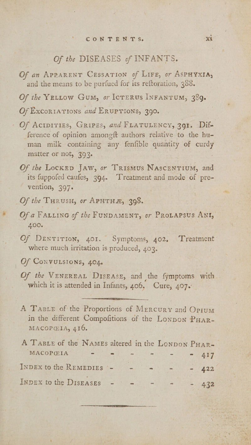 Of the DISEASES of INFANTS. of an eee CESSATION of Lire, or ASPHYXIA, and the means to be purfued for its reftoration, 368. Of the YELLow Gum, or lcrERus INFANTUM, 389. Of ExcoritatTions and ERUPTIONS, 390. Of Aciprrizs, Gripzs, and FLATULENCY, 391. Dif- ference of opinion amongft authors relative to the hu- man milk containing any fenfible quantity of curdy matter or not, 393 Of the LocKED Jaw, or Trismus NAscENTIUM, and its fuppofed caufes, 394. ‘Treatment and mode of pre- vention, 397. _Of the es a or APHTHE, 398. Of a FALLING of the FUNDAMENT, or PROLAPSUS ANI, 4.00. Of Dentirion, 401. Symptoms, 402. Treatment where much irritation is produced, 403. Of ConVULSIONS, 404, Of the Venereat Disezasz, and the fymptoms with. which it is attended in Infants, 406. aii 407. A Taste ofthe Proportions of Rilscuas and Opium in the different Compofitions of the Lonpon Poar- MACOPGIA, 410, A Taste of the Names altered in the Lonpon Poar~~ ‘MACOP@IA - = - a = ats ted INDEX to the REMEDIES ‘- ie - ~ = 1422), INDEX tothe DIsEASES - ~ ~ 3) ge 432
