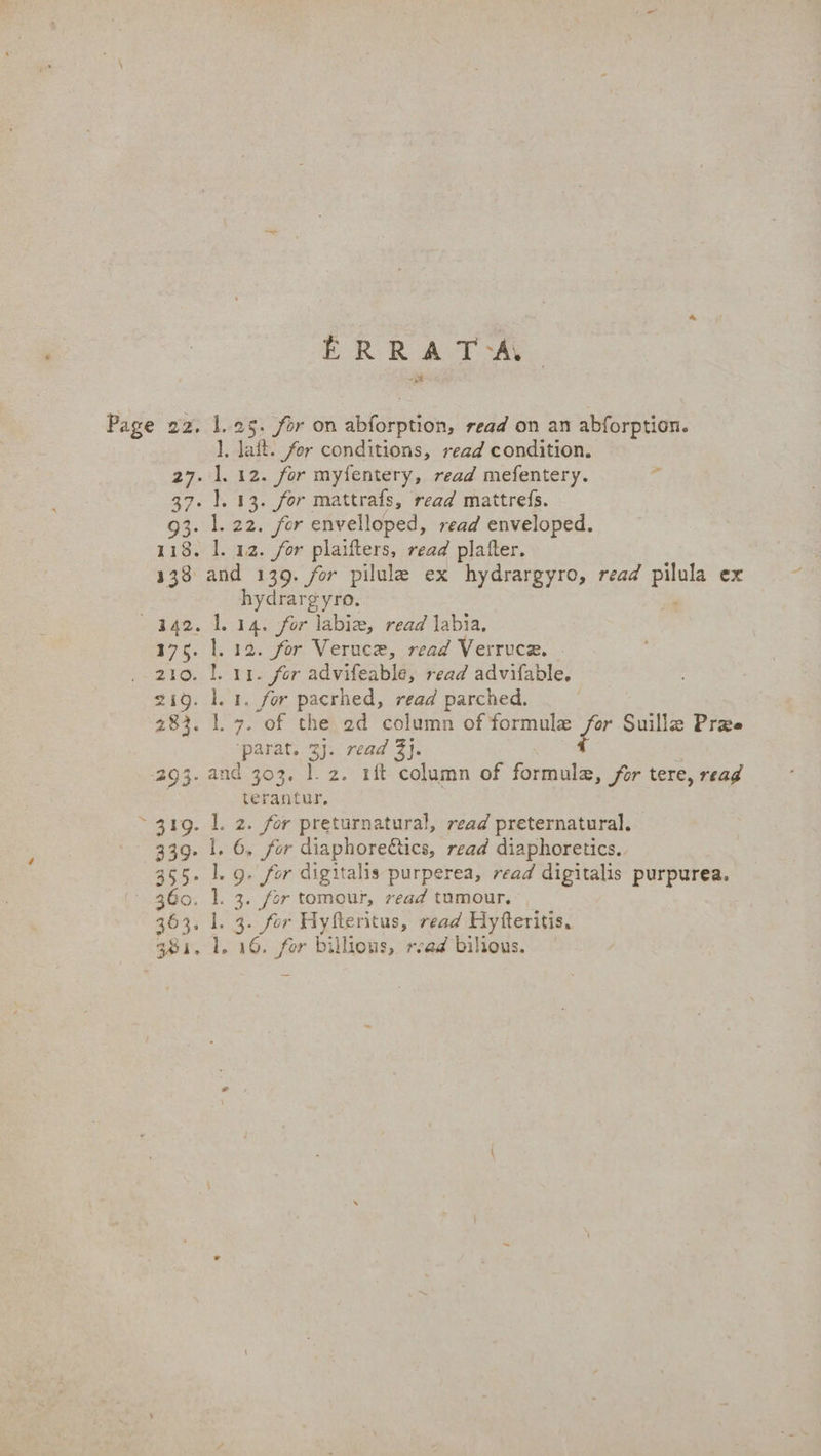 ERRA TAY ], lait. for conditions, read condition. hydrargyro. ‘parat. 2j. read 3}. terantur, 2. for preturnatural, read preternatural. . 6, for diaphore€tics, read diaphoretics. . g. for digitalis purperea, read digitalis purpurea. . 3. for tomour, read tumour, . 3. for Hyfleritus, read Hyfteritis.