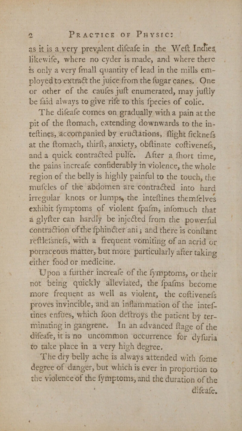 eee Practice oF Puysic: as it is a.very prevalent difeafe in the Weft Indies likewife, where no cyder is made, and where there is only a very fmall quantity cf lead in the mills em- ployedto extract the juice from the fugar canes. One or other of the caufes juft enumerated, may juftly be faid always to give rife to this fpecies of colic. The difeafe comes on gradually witha pain at the pit of the ftomach, extending downwards to the in- teftines, accompanied by eructations, flight ficknefs at the ftomach, thirft, anxiety, obftinate coftivenefs, and a quick contracted pulle. After a fhort time, the pains increafe confiderably in violence, the whole region of the belly is highly painful to the touch, the mufcles of the abdomen are’contracted into hard irregular knots or lumps, the inteftines themfelves exhibit fymptoms of violent {pafm, infomuch that a glyfter can hardly be injected from the. powerful contraction of the fphin¢cter ani; and there is conftant reftleisnefs, with a frequent vomiting of an acrid or porraceous matter, but more particularly after taking either food or medicine. - Upon a further increafe of the fymptoms, or their not being quickly alleviated, the fpafms become more frequent as well as violent, the coftivenefs proves invincible, and an inflammation of the intef- tines enfurés, which foon deftroys the patient by ter- minating in gangrene. In an advanced {tage of the difeafe, itis no uncommon occurrence me dyfuria to take place in a very high degree, The dry belly ache is always attended with fome | degree of danger, but which is ever in proportion to dhe violence of the fymptoms, and the duration of the
