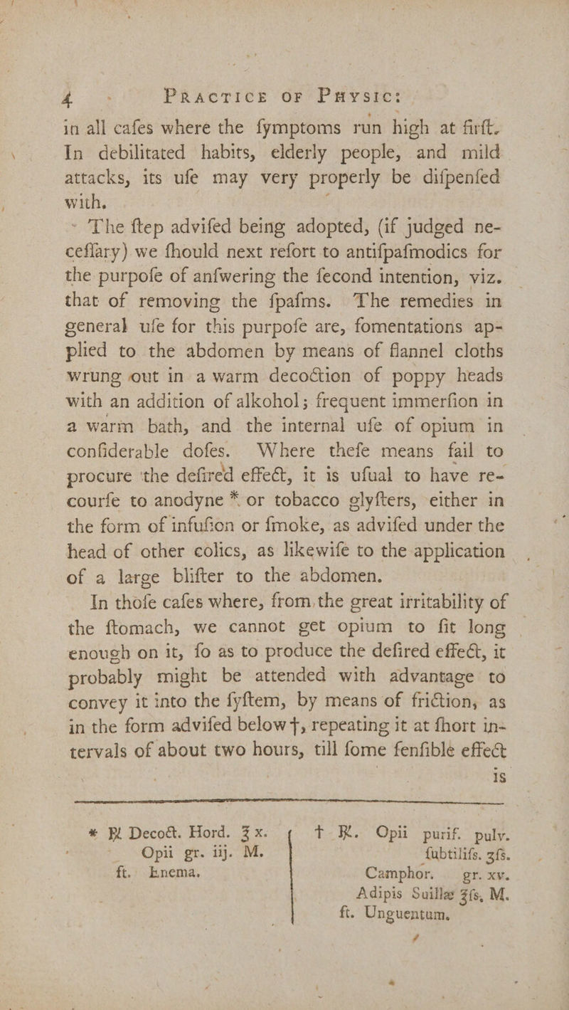 ae Pracrice or Paysic: in all cafes where the fymptoms run high at firft. In debilitated habits, elderly people, and mild attacks, its ufe may very properly be difpenfed with, - The ftep advifed being adopted, (if judged ne- ceflary) we fhould next refort to antifpafmodics for the purpofe of anfwering the fecond intention, viz. that of removing the fpafms. The remedies in general ufe for this purpofe are, fomentations ap- plied to the abdomen by means of flannel cloths wrung out in a warm decoétion of poppy heads with an addition of alkohol; frequent immerfion in a warm bath, and the internal ufe of opium in confiderable dofes. Where thefe means fail to procure ‘the defired effeét, it is ufual to have re- courfe to anodyne * or tobacco glyfters, either in the form of infuf&amp;ien or fmoke, as advifed under the head of other colics, as likewife to the application of a large blifter to the abdomen. In thofe cafes where, from the great irritability of the ftomach, we cannot get opium to fit long _ enough on it, fo as to produce the defired effect, it probably might be attended with advantage to convey it into the fyftem, by means of Frid as in the form advifed below }, repeating it at fhort in- tervals of about two hours, till fome fenfible effe&amp; 1S * Bi Decoét. Hord. 2 x. Tt HK. Opii purif. puly. — Opii gr. iy. M. fubtilifs. 3f5. ft. Enema. Camphor. gr. xv. Adipis Suilla Zfs, M ft. Unguentum., ca