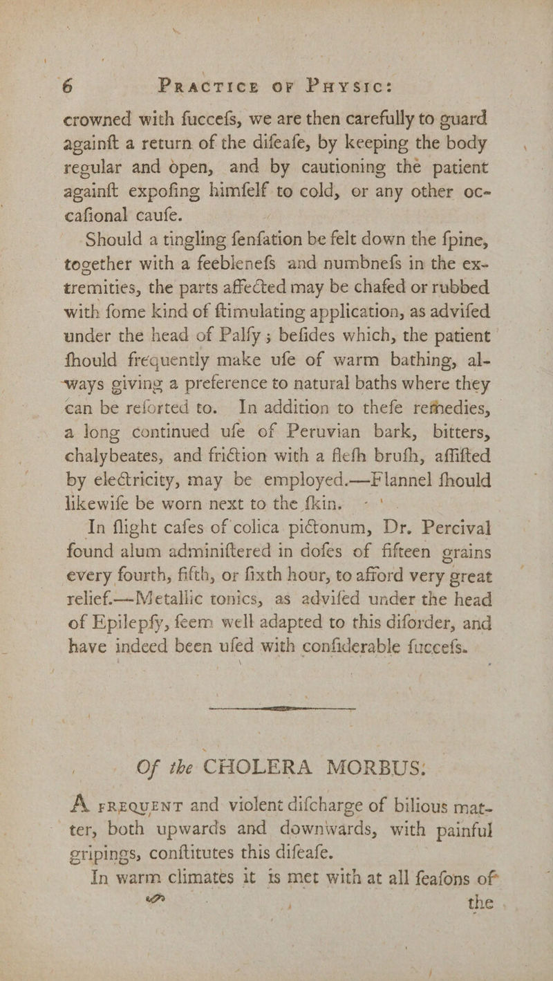 crowned with fuccefs, we are then carefully to guard againft a return of the difeafe, by keeping the | body regular and Open, and by cautioning thé patient againtt expofing himfelf to cold, or any other oc- cafional caufe. Should a tingling fiinfation be felt down the fpine, together with a feeblenefs and numbnefs in the ex- tremities, the parts affected may be chafed or rubbed with fome kind of ftimulating application, as advifed under the head of Palfy ; befides which, the patient fhould frequently make ufe of warm bathing, al- “ways giving a preference to natural baths where they can be reforted to. In addition to thefe refhedies, a long continued ufe of Peruvian bark, bitters, chalybeates, and friction with a flefh brufh, affifted by electricity, may be employed.—Flannel fhould likewife be worn next to the fkin. In flight cafes of colica pictonum, Dr. Percival found alum adminiftered in dofes of fifteen grains every fourth, fifth, or fixth hour, to afford very great relief.—Metallic tonics, as advifed under the head of Epilepfy, fem well adapted to this diforder, and have indeed been ufed with confiderable fuccefs. \ Of the CHOLERA MORBUS: A rrequent and violent difcharge of bilious mat- ~ ter, both upwards and downwards, with painful eripings, conftitutes this difeafe. In warm climates it ts met with at all feafons of i the