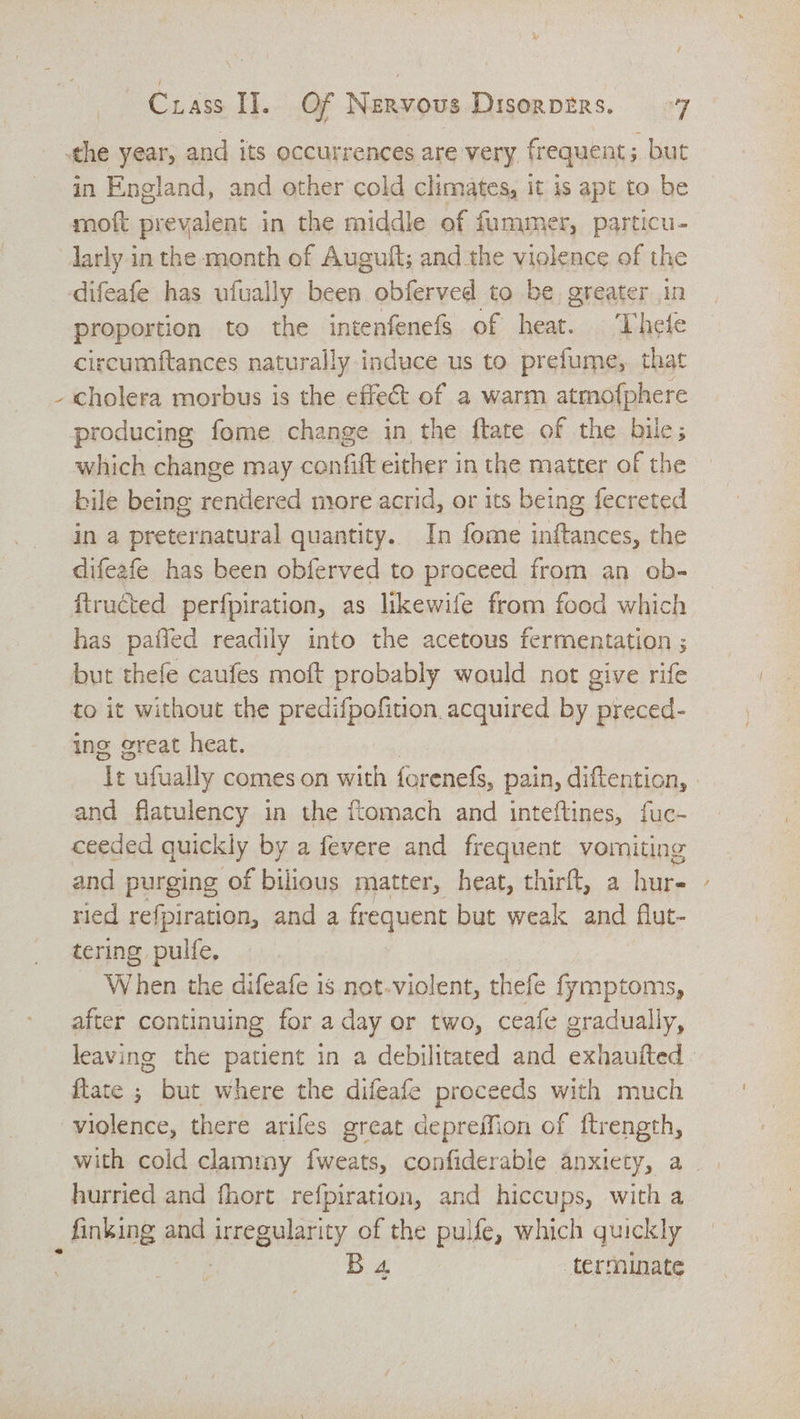 \ in England, and other cold climates, it is apt to be moft prevalent in the middle of fummer, particu- larly in the month of Auguft; and the violence of the circumftances naturally induce us to prefume, that cholera morbus is the effect of a warm atmofphere producing fome change in the ftate of the bile; which change may Conti either in the matter of the bile being rendered more acrid, or its being fecreted in a cena quantity. In fome inftances, the difeafe has been obferved to proceed from an ob- has paffed readily into the acetous fermentation ; but thefe caufes moft probably would not give rife to it without the predifpofition. acquired by preced- ing great heat. 7 ‘Tt - ufually comes on with forenefs, pain, diftention, ; and flatulency in the ftomach and inteftines, fuc- ceeded quic kly by a fevere and frequent vomiting and purging of bilious matter, heat, thirft, a bur- ried refpiration, and a frequent but weak and flut- tering pulfe, _ When the difeafe is not.violent, thefe fymptoms, after continuing for a day or two, ceafe gradually, leaving the patient in a debilitated and exhautted - ftate ; but where the difeafe proceeds with much with cold clamrny fweats, confiderable anxiety, a hurried and fhort refpiration, and hiccups, with a inking and scene of the pulfe, which quickly B 4, terminate :