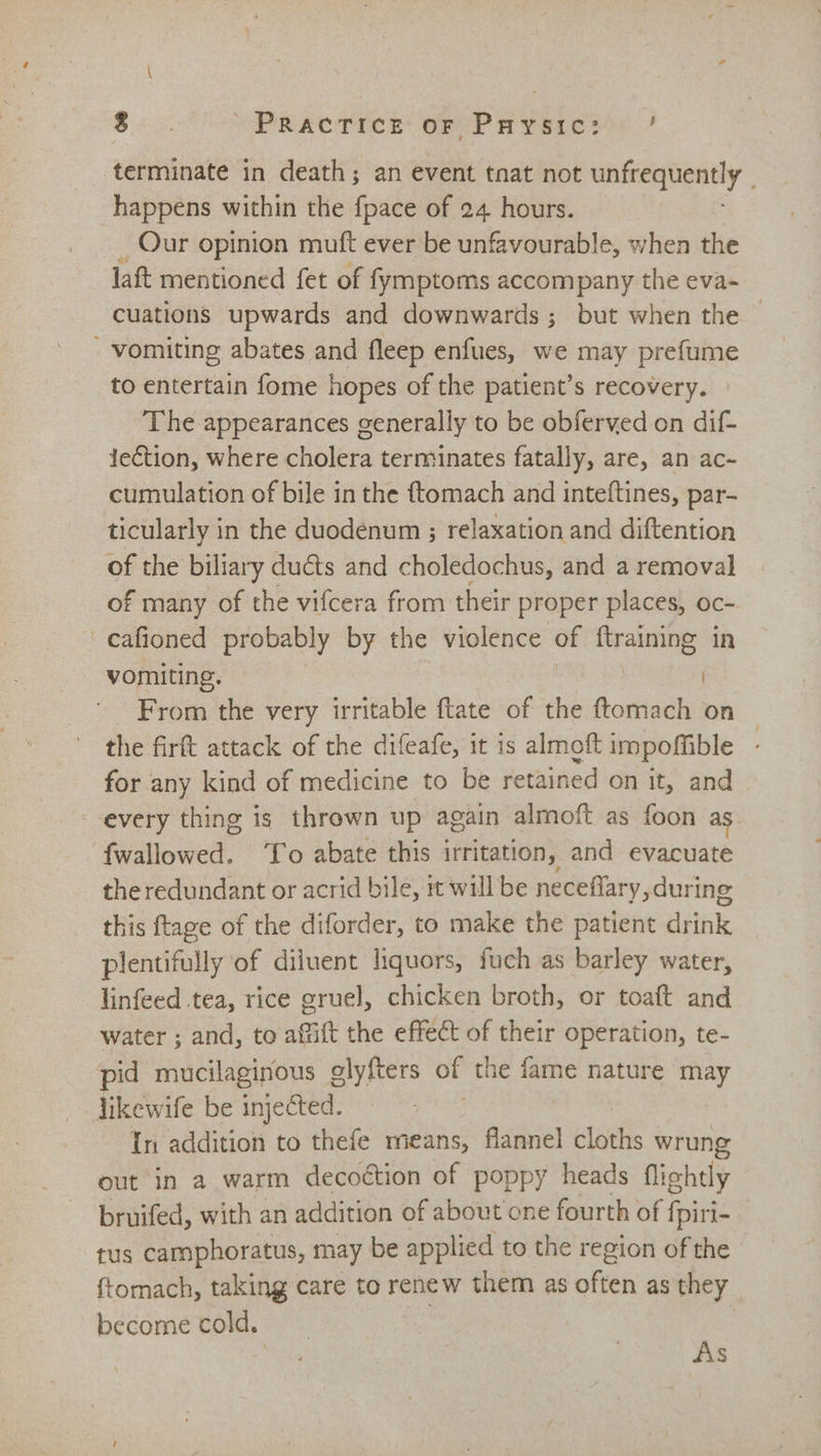 terminate in death; an event tnat not unfrequently happens within the {pace of 24 hours. Our opinion muft ever be unfavourable, when the laft mentioned fet of fymptoms accompany the eva- cuations upwards and downwards; but when the  vomiting abates and fleep enfues, we may prefume to entertain fome hopes of the patient’s recovery. The appearances generally to be obferved on dif- tection, where cholera terminates fatally, are, an ac- cumulation of bile in the ftomach and inteftines, par- ticularly in the duodénum ; relaxation and diftention of the biliary ducts and choledochus, and a removal of many of the vifcera from their proper places, oc- cafioned probably by the violence si {training in vomiting. | From the very irritable ftate of the ftomach on the firft attack of the difeafe, it is almoft impofible for any kind of medicine to be retained on it, and every thing is thrown up again almoft as foon as fiaiowed To abate this irritation, and evacuate the redundant or acrid bile, #t will be neceffary, during this ftage of the diforder, to make the patient drink plentifully of diluent liquors, fuch as barley water, linfeed tea, rice gruel, chicken broth, or toaft and water ; and, to affift the effect of their operation, te- pid mucilaginous olyfters of the fame nature may likewife be injected. In addition to thefe means, flannel baits wrung out in a warm decoétion of poppy heads flightly bruifed, with an addition of about one fourth of {piri- tus camphoratus, may be applied to the region of the ftomach, taking care to renew them as often as they become cold. | As