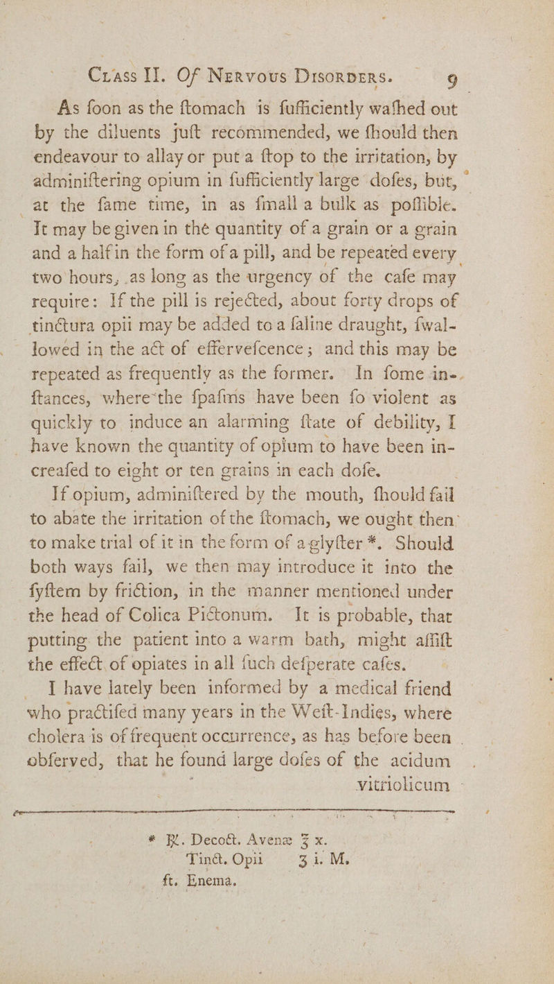 As foon as the ftomach is fufficiently wafhed out by the diluents juft recommended, we fhould then endeavour to allay or put a {top to the irritation, by adminiftering opium in fufficiently large dofes, but, © at the fame time, in as fmall a bulk as poflible. Tt may be given in the quantity of a grain or a grain and a halfin the form ofa pill, and be repeated every | two hours, .as lone as the urgency of the cafe may require: If the pill j is rejected, about forty drops of tinétura opii may be added toa faline draught, {wal- lowed in the act of effervefcence; and this may be repeated as frequently as the former. In fome in-. ftances, where‘the fpafms have been fo violent as quickly to induce an alarming {tate of debility, I _ have known the quantity of opium to have been in- creafed to eight or ten grains in each dofe. , If opium, adminiftered by the mouth, fhould fail to abate the irritation of the ftomach, we ought then: to make trial of it in the form of aglyfter *. Should both ways fail, we then may introduce it into the fyftem by friction, in the manner mentioned under _ the head of Colica Pictonum. It is probable, that putting. the patient into a warm bath, might affilt the effect of opiates in all fuch defperate cafes. [have lately been informed by a medical friend who practifed many years in the Weit-Indies, where cholera is of frequent occurrence, as has before been - obferved, that he found large dofes of the acidum Vitriolicum » * IX. Decott. Avenz 3 x. Tind. Opii 4: Me ft. Enema,