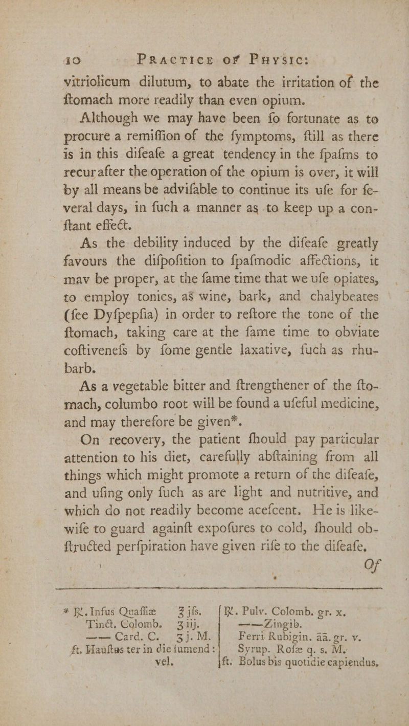 vitriolicum dilutum, to abate the irritation of the ftomach more readily than even opium. Although we may have been fo fortunate as to procure a remiffion of the fymptoms, ftill as there is in this difeafe a great tendency in the fpafms to recur after the operation of the opium is over, it will by all means be advifable to continue its ufe for fe- veral days, in fuch a manner as to keep up a con- ftant effect. As the debility induced by the difeafe greatly favours the difpofition to fpafmodic affeions, it ~ mav be proper, at the fame time that we ufe opiates, to employ tonics, a8 wine, bark, and chalybeates (fee Dyfpepfia) in order to reftore the tone of the ftomach, taking care at the fame time to obviate coftivenefs by fome gentle laxative, fuch as rhu- barb. As a vegetable srs and ftrengthener of the fto- mach, columbo root will be found a ufeful medicine, and may therefore be given*. On recovery, the patient fhould pay particular attention to his diet, carefully abftaining from all things which might promote a return of the difeafe, and ubne only fuch as are light and nutritive, and - which do not readily become acefcent. He is like- wife to guard againft expofures to cold, fhould ob- ftructed perfpiration have given rife to the difeafe, ae 7 ue Of * P .Infus Quaffie Zjfs. |. Pulv. Colomb. gr. x. Ting. Colomb. 3:14). ——Zingib. —— Card.C. 3j.M. Ferri Rubigin. aa. gr. v. £t. Hautes ter in diefumend:| Syrup. Rofz q. M. vel, ft. Bolus bis quoticie capiendus,