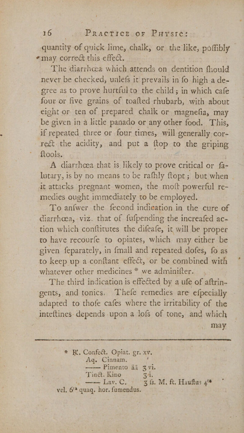 / 16 Practice or Prysré: quantity of quick lime, chalk, or the like, poffibly *may correct this effect, The diarrhcea which attends on dentition fhould never be checked, uulefs it prevails in fo high a de- gree as to prove hurtfulto the child; in which cafe four or five grains of toafted rhubarb, with about eight or ten of prepared chalk or magnefia, may be given in a little panado or any other food. This, if repeated three or four times, will gener ally cor- ret. the acidity, and put a oP to the griping ftools. A diarrhoea that is likely to prove critical or fa- lutary, is by no means to be rafhly ftopt; but when ~ it attacks pregnant women, the moft powerful re- medies ought immediately to be employed. To anfwer the fecond indieation in the cure of diarrhoea, viz. that of fufpending the increafed ac- ~ tion which conftitutes the dueafe, it will be proper to have recourfe to opiates, which may either be ‘given feparately, in fmall and repeated dofes, fo as to keep up a conftant effect, or be combined with whatever other medicines * we adminntiter. The third indication is effected by a ufe of aftrin- gents, and tonics. ‘Thefe remedies are efpecially adapted to thofe cafes where the irritability of the inteftines- depends .upon a lofs of tone, and which may * RK. Confed&amp;. Opiat. gr. XV. Aq. Cinnam. -—~-— Pimento 41 3 Vi. _ Tin&amp;. Kino 31. oe Lav.C. ) 3s. M. ft, Hauftus 4% vel. 6'* quaq. hor. fumendus.