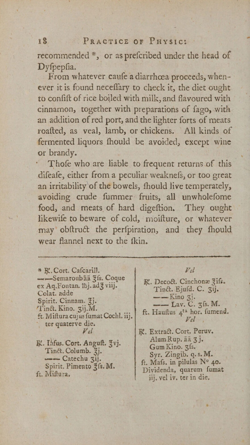 recommended *, or as prefcribed under the head of Dyfpepfia. | From whatever caufe a diarrhcea proceeds, when- ever itis found neceffary to check it, the diet ought to confift of rice boiled with milk, and flavoured with cinnamon, together with preparations of fago, with an addition of red port, and the lighter forts of meats roafted, as veal, lamb, or chickens. All kinds of fermented liquors fhould be avoided, except wine or brandy. ‘Thofe who are liable to frequent returns.of this” difeafe, either from a peculiar weaknefs, or too great an irritability ‘of the bowels, fhould live temperately, avoiding crude fummer fruits, all unwholefome food, and meats of hard digeftion. They ought likewife to beware of cold, moifture, or whatever may obftruct the perfpiration, and they fhould wear flannel next to the fkin. on EE AO PS * BR. Cort. Cafcarill. Fel =~-——-Semaroubaa 3{s. Coque oe ‘ ex Aq.Fontan. ibj.adZ viaj. R. Ped Ball Csi Colat. adde 5 ae Spirit. Cinnam. 3). eR 28. 3): zfs. M. Tint, Kino. 31j.M. , Miftura cujus fumat Cochi. ii). ter quaterve die. Vel R. Extra&amp;. Cort. Peruv. R. Thfus. Cort. Anguft. Zyj. Alam Rup. a4 3}. {s, Tinét. Columb. 3). Syn Zingib q. 5. M.. — Sie ae ft, Mafs. in pilulas N° 40. pirit. Pimento 3 s.M Dividenda, quarum fumat ft. Miftara, jij. vel iv. ter in die. oe Hauftus 4** hor. fumend.