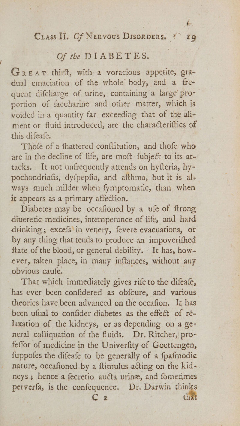Of th DIABETES. Grear thirft, with a voracious appetite, gra- dual emaciation of the whole’ body, and a fre- quent difcharge of urine, containing a large’ pro- portion of faccharine and other matter, which is voided in a quantity far exceediag that of the ali- ment or fluid introduced, are the characteriftics of this difeafe. Thofe of a fhattered dieses and thofe who are in the decline of life, are moft fubje&amp; to its at- tacks. It not unfrequently attends on hyiteria, hy- -pochondriafis, dyfpepfia, and afthma, but it is al- ways much milder when fymptomatic, than when it appears as a primary affection. Diabetes may be occafioned by a ufe of ftrong diueretic medicines, intemperance of life, and hard drinking ; excefs in venery, fevere evacuations, or by any thing that tends to produce an impoverifhed {tate of the blood, or general debility. - It has, how- ever, taken place, in many inftances, without any obvious caufe. | That which immediately gives rife to the difeafe, has ever been confidered as obfcure, and various theories have been advanced on the occafion. It has been ufual to confider diabetes as the effect of ré- laxation of the kidneys, or as depending on a ge- neral colliquation of the fluids. Dr. Ritcher, pro- feffor of medicine in the Univerfity of Goettengen, fuppofes the difeafe to be generally of a {palmodie nature, occafioned by a ftimulus acting on the kid-. neys ; hence a fecretio aucta urine, and fometimes ~ perverfa, is the confequence. Dr. Darwin thinks i 2 th