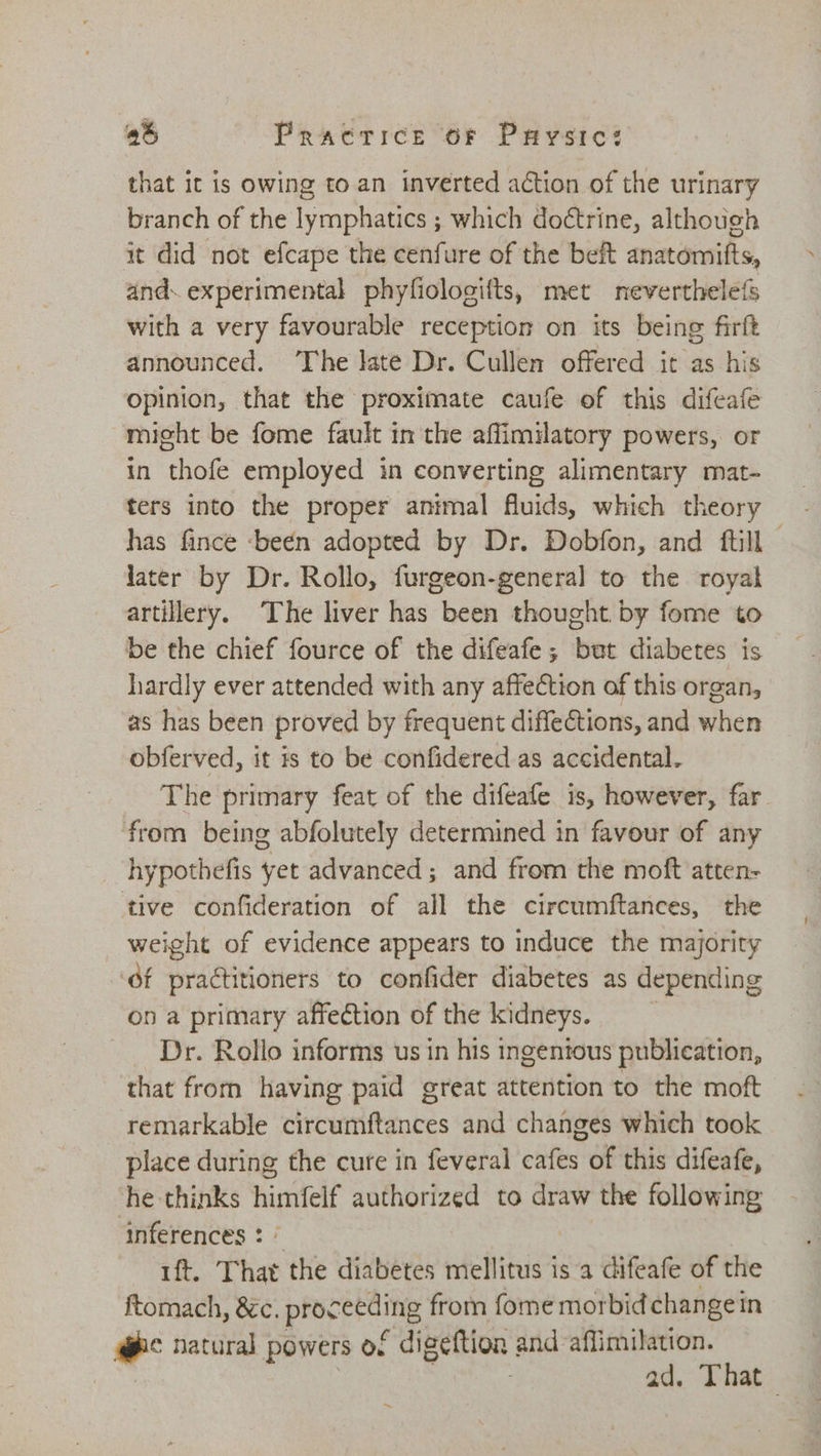 that it is owing to an inverted action of the urinary branch of the lymphatics ; which doétrine, although it did not efcape the cenfure of the beit anatomifts, and. experimental phyfiologifts, met neverthelefs with a very favourable reception on its being firft announced. ‘The late Dr. Cullen offered it as his opinion, that the proximate caufe of this difeafe micht be fome fault in the affimilatory powers, or in thofe employed in converting alimentary mat- ters into the proper animal fluids, which theory has fince -beén adopted by Dr. Dobfon, and ftill - later by Dr. Rollo, furgeon-general to the royal artillery. The liver has been thought by fome to be the chief fource of the difeafe; but diabetes is hardly ever attended with any affection of this organ, as has been proved by frequent diffections, and when obferved, it 1s to be confidered as accidental. The primary feat of the difeafe is, however, far from being abfolutely determined in favour of any hypothefis yet advanced; and from the moft atten- tive confideration of all the circumftances, the weight of evidence appears to induce the majority éf practitioners to confider diabetes as depending on a primary affection of the kidneys. Dr. Rollo informs us in his ingentous publication, that from having paid great attention to the moft remarkable circumftances and changes which took place during the cure in feveral cafes of this difeafe, he thinks himfelf authorized to draw the following inferences : » ft. That the diabetes mellitus is a difeafe of the ftomach, &amp;c. proceeding from fome morbid change in abc natural powers o. - digettion and-affimilation. 3 | ad. That ~,