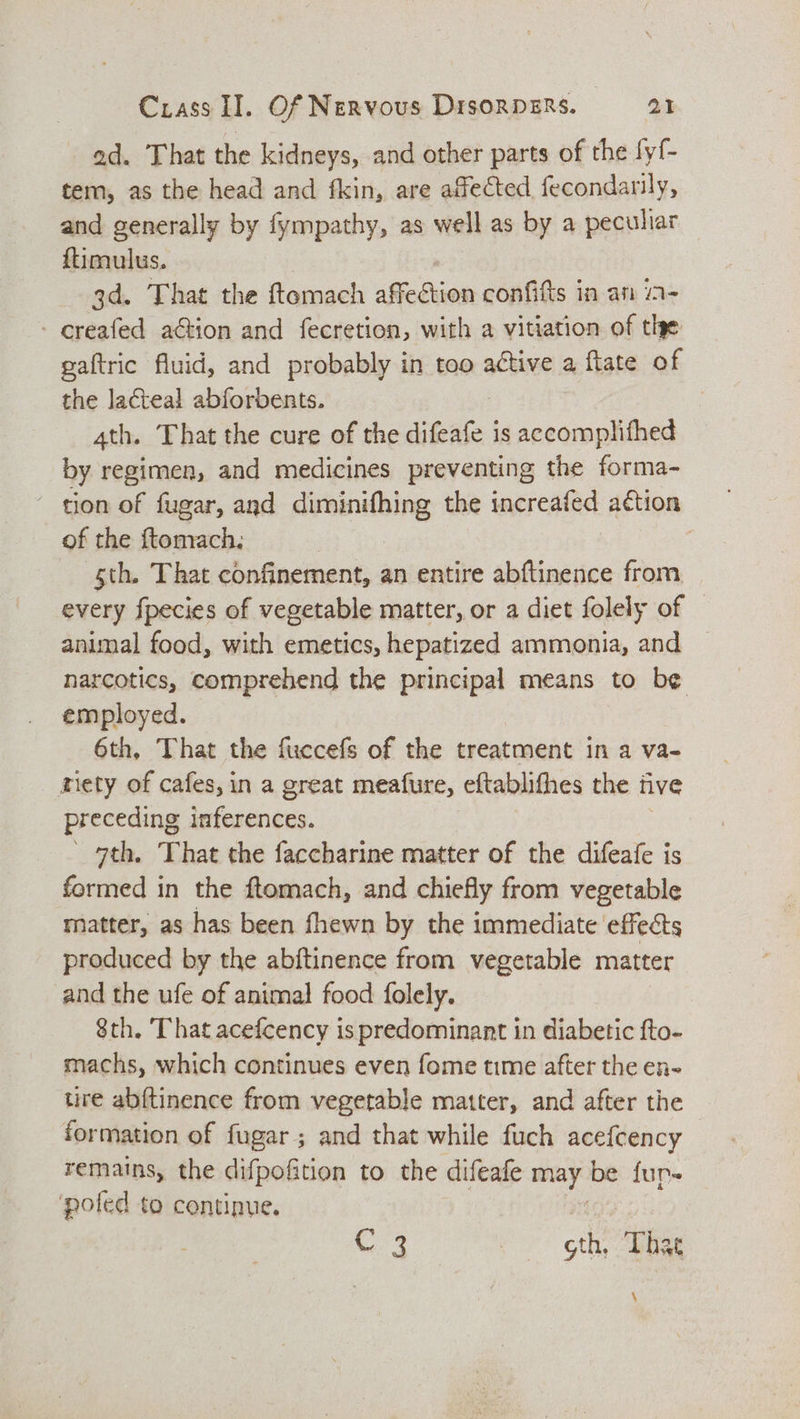 ad. That the kidneys, and other parts of the fyf- tem, as the head and fkin, are affected fecondarily, and generally by fympathy, as well as by a peculiar ftiimulus. 3d. That the ftomach sSictkios confiftts in an ia- - creafed aGtion and fecretion, with a vitiation of the gaftric fluid, and probably in too active a flate of the lacteal abforbents. 4th. That the cure of the difeafe is accomplifhed by regimen, and medicines preventing the forma- ~ tion of fugar, and diminifhing the increafed action of the ftomach. | sth. That confinement, an entire abftinence from every fpecies of vegetable matter, or a diet folely of animal food, with emetics, hepatized ammonia, and | narcotics, comprehend the principal means to be employed. 6th, That the fuccefs of the treatment in a va- _ miety of cafes, in a great meafure, eftablithes the five preceding inferences. 7th. ‘That the faccharine matter of the difeafe is formed in the ftomach, and chiefly from vegetable matter, as has been fhewn by the immediate effects produced by the abftinence from vegetable matter and the ufe of animal food folely. 8th. That acefcency is predominant in diabetic fto- machs, which continues even fome time after the en- tire abftinence from vegetable matter, and after the formation of fugar; and that while fuch acefcency remains, the difpofition to the difeafe — be fun- poled to continue.