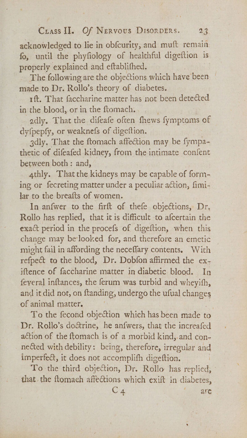 acknowledged to lie in obfcurity, and muft remain. fo, until the phyfiology of healthful digeftion is properly explained and eftablifhed. | The following are the objections which have been _ made to Dr. Rollo’ s theory of diabetes. 1ft. That faccharine matter has not been detected in the blood, or in the ftomach. . edly. That the difeafe often fhews opioes of dy{pepfy, or weaknefs of digeftion. 3dly. That the ftomach affection may be fympa- thetic of difeafed kidney, from the intimate confent between both : and, 4thly. That the kidneys may be capable of form- ing or fecreting matter under a peculiar action, fimi- lar to the breafts of women. In anfwer to the firft of thefe objections, Dr, Rallo has replied, that it is dificult to afcertain the exact period in the procefs of digeftion, when this change may belooked for, and therefore an emetic might fail in affording the neceffary contents. With refpect to the blood, Dr. Dobfon affirmed the ex- iftence of faccharine matter in diabetic blood. In feyera] inftances, the ferum was turbid and wheyith, and it did not, on ftanding, undergo the ufual ARES of animal matter. | To the fecond objection which has been made to Dr. Rollo’s do&amp;rine, he anfwers, that the increafed action of the ftomach is of a morbid kind,.and con- _ nected with debility: being, therefore, irreeular and imperfect, it does not seen metit disettiin: | To the third objection, Dr. Rollo has replied, that. the ftomach affeGtions which exift in diabetes, C4 are