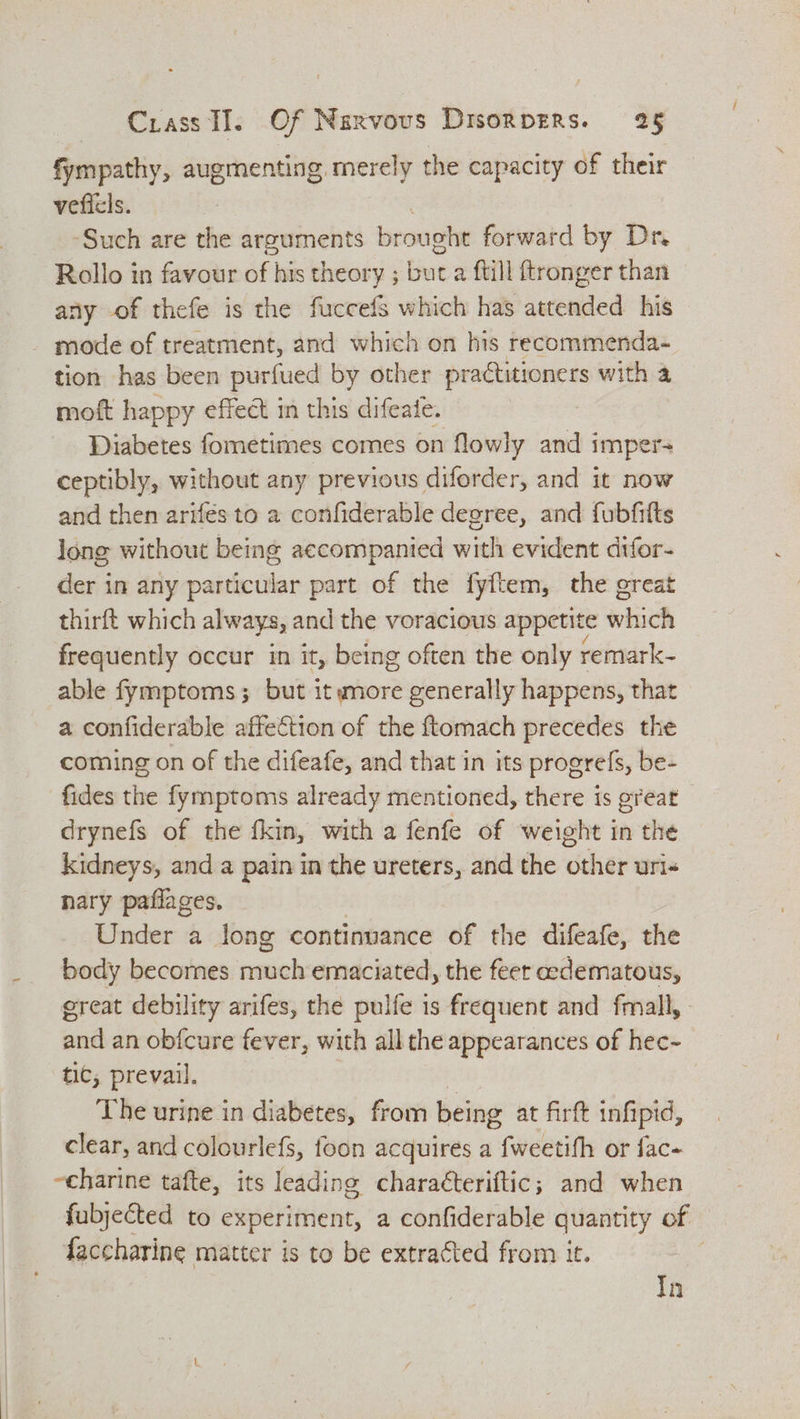 fympathy, augmenting merely the capacity of their vefiels. ‘Such are the arguments brougte forward by Dr Rollo in favour of his theory ; but a ftill ftronger than any of thefe is the fuccefs which has attended his mode of treatment, and which on his recommenda- tion has been purfued by other practitioners with a moft happy effect in this difeate. : Diabetes fometimes comes on flowly and i imper ceptibly, without any previous diforder, and it now and then arifés to a confiderable degree, and fubfifts long without being accompanied with evident difor- der in any particular part of the fyftem, the great thirft which always, and the voracious appetite which frequently occur in it, being often the only remark- able fymptoms; but it more generally happens, that a confiderable affection of the ftomach precedes the coming on of the difeafe, and that in its progrefs, be- fides the fymptoms already mentioned, there is great drynefs of the fkin, with a fenfe of weight in the kidneys, and a pain in the ureters, and the other uri« nary paflages. Under a long continuance of the difeafe, the body becomes sse0ich emaciated, the feer edematous, great debility arifes, the pulfe is frequent and fmall, - and an obfcure fever, with all the appearances of hec~- tic, prevail. The urine in diabetes, from being at firft infipid, clear, and colourlefs, foon acquires a fweetifh or fac- ~charine tafte, its leading characteriftic; and when fubjected to experiment, a confiderable quantity of faccharine matter is to be extracted from it. : In