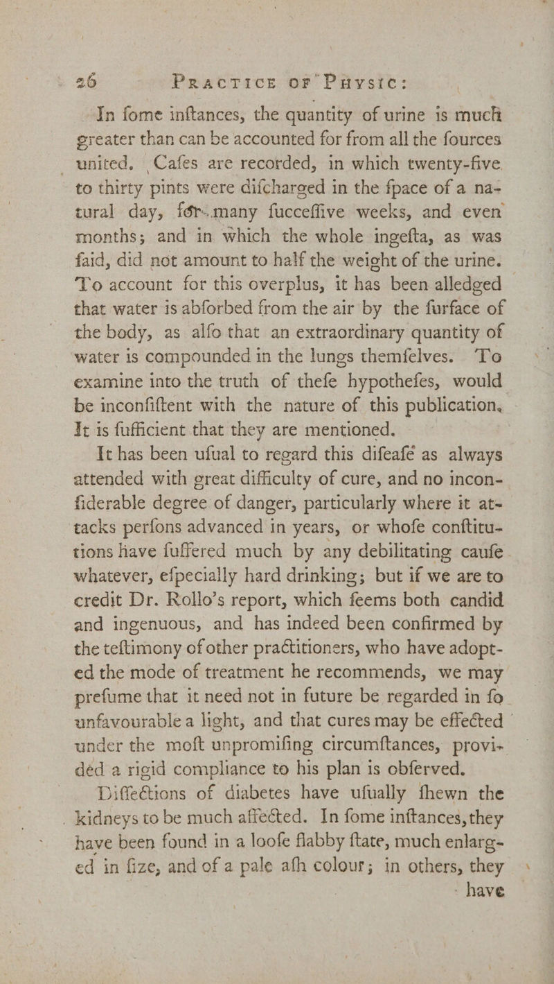 In fome inftances, the quantity of urine is much greater than can be accounted for from all the fources united. Cafes are recorded, in which twenty-five to thirty pints were difcharged in the fpace of a na- tural day, fér-.many fucceflive weeks, and even months; and in which the whole ingefta, as was faid, did not amount to half the weight of the urine. To account for this overplus, it has been alledged — that water is abforbed from the air by the furface of the body, as alfo that an extraordinary quantity of water is compounded in the lungs themfelves. To examine into the truth of thefe hypothefes, would be inconfiftent with the nature of this publication, It is fufficient that they are mentioned. It has been ufual to regard this difeafe as always attended with great difficulty of cure, and no incon- fiderable degree of danger, particularly where it at- tacks perfons advanced in years, or whofe conftitu- tions have fuffered much by any debilitating caufe whatever, efpecially hard drinking; but if we are to credit Dr. Rollo’s report, which feems both candid and ingenuous, and has indeed been confirmed by the teftimony of other practitioners, who have adopt- ed the mode of treatment he recommends, we may prefume that it need not in future be regarded in fo unfavourable a light, and that cures may be effected under the moft unpromifing circumftances, provi- ded a rigid compliance to his plan is obferved. Jiffeétions of diabetes have ufually fhewn the _ kidneys to be much affected. In fome initances, they have been found in a loofe flabby ftate, much enlarg- ed in fize, and of a pale afh colour; in others, they - have