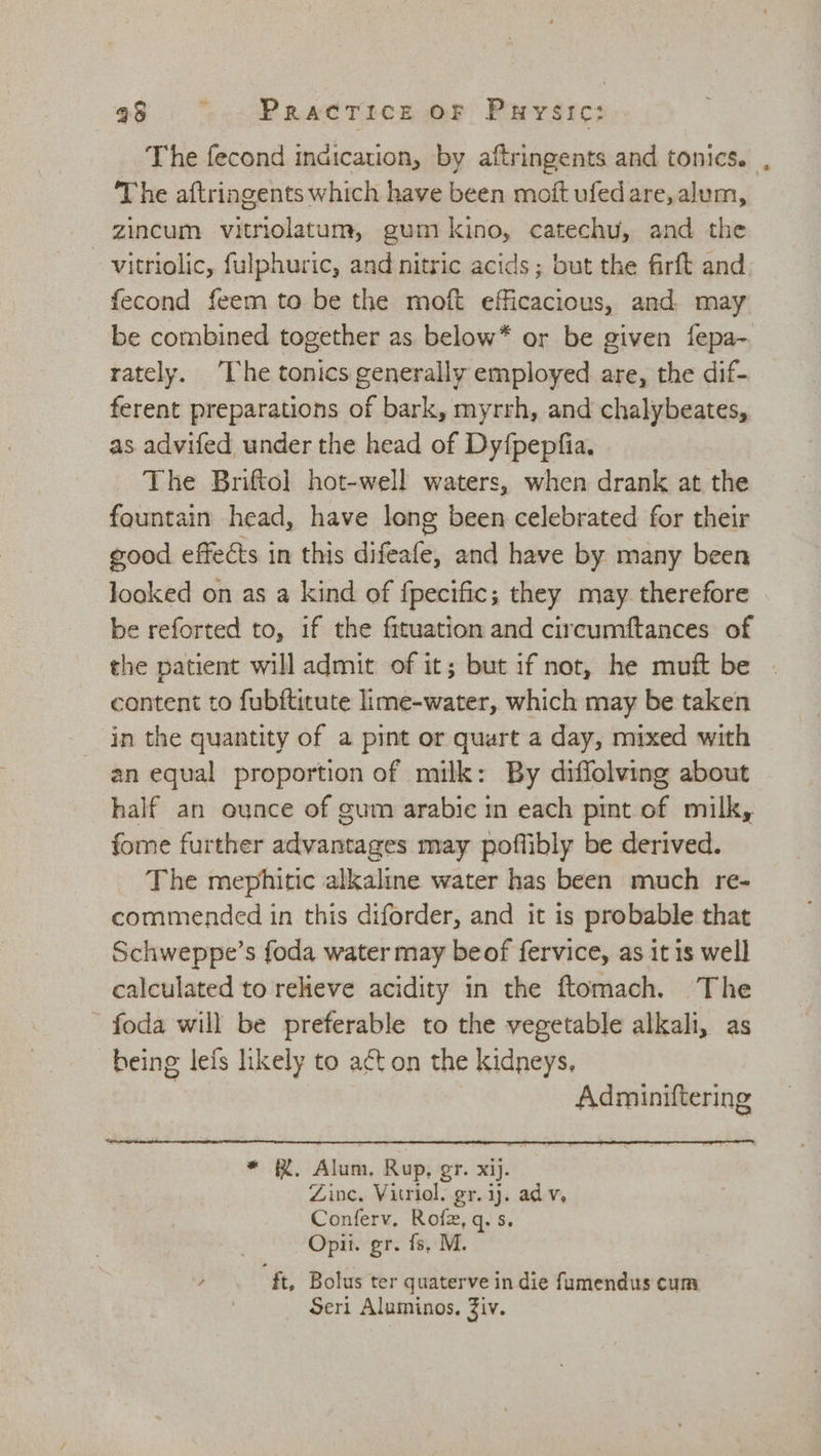 The fecond indication, by aftringents and tonics. , The aftringents which have been moft ufedare, alum, zincum vitriolatum, gum kino, catechu, and the vitriolic, fulphuric, and nitric acids; but the firft and fecond feem to be the moft efficacious, and. may be combined together as below* or be given fepa- rately. “The tonics generally employed are, the dif- ferent preparations of bark, myrrh, and chalybeates, as advifed under the head of Dy{pepfia. The Brifto] hot-well waters, when drank at the fountain head, have long been celebrated for their good effects in this difeafe, and have by many been looked on as a kind of {pecific; they may therefore be reforted to, if the frtuation and circumftances of the patient will admit of it; but if not, he muft be content to fubftitute lime-water, which may be taken in the quantity of a pint or quart a day, mixed with an equal proportion of milk: By diffolving about half an ounce of gum arabie in each pint of milk, fome further advantages may poffibly be derived. The mephitic alkaline water has been much re- commended in this diforder, and it is probable that Schweppe’s foda water may beof fervice, as it is well calculated to relieve acidity in the ftomach. The -foda will be preferable to the vegetable alkali, as being lefs likely to act on the kidneys, Adminiftering mR: Alum. Rup, gr. xij. Zinc, Vitriol. gr. ij. adv, Conferv. Rofz, q. s. Opii. gr. fs, M. ft, Bolus ter quaterve in die fumendus cum Seri Aluminos. Ziv.