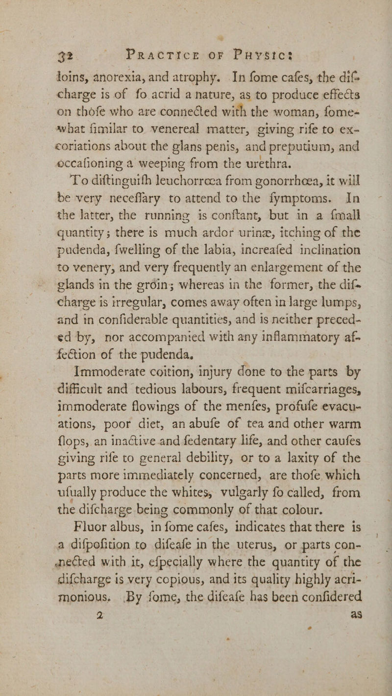 loins, anorexia, and atrophy. In fome cafes, the dif _ charge is of fo acrid a nature, as to produce effects on thofe who are conneéted with the woman, fome- what fimilar to venereal matter, giving rife to ex- coriations about the glans penis, and preputium, and occafioning a weeping from the urethra. To diftinauith leuchorreea from gonorrheea, it will be very neceflary to attend to the fymptoms. In the latter, the running is conftant, but in a fmall quantity; there is much ardor urine, itching of the pudenda, {welling of the labia, increafed inclination to venery, and very frequently an enlargement of the glands in the groin; whereas in the former, the dif- charge is irregular, comes away often in large lumps, and in confiderable quantities, and is neither preced- ed by, nor accompanied with any samaphanaey af. fection of the pudenda, Immoderate coition, injury done to the parts by difficult and tedious labours, frequent mifcarriages, immoderate flowings of the menfes, profufe evacu- ations, poor diet, an abufe of tea and other warm flops, an inactive and fedentary life, and other caufes giving rife to general debility, or to a laxity of the parts more immediately concerned, are thofe which ufually produce the whites, vulgarly fo called, from the difcharge being commonly of that colour. Fluor albus, in yl cafes, indicates that there is a difpofition to difeafe in the uterus, or parts con- anected with it, efpecially where the quantity of the difcharge 4 is very copious, and its quality highly acri- monious, .By fome, the difeafe has been confidered 2 as