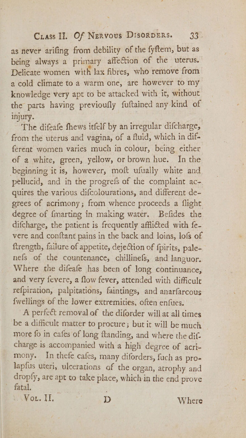 ~ Crass II. Of Nervous DisorpeRs. 33. as never arifing from debility of the fyftem, but as being always a primary affection of the uterus. Delicate women with lax fibres, who remove from a cold climate to a warm one, are however to my knowledge very apt to be attacked with it, without the parts having previoufly fuftained any kind of | injury. | The difeafe fhews itfelf by an irregular difcharge, from the uterus and vagina, of a fluid, which in dif- ferent women varies much in colour, being either of a white, green, yellow, or brown hue. In the beginning it is, however, moft ufually white and pellucid, and in the progrefs of the complaint ac-. quires the various difcolourations, and different de- grees of acrimony; from whence proceeds a flight degree of {marting in making water. Befides the difcharge, the patient is frequently afflicted with fe- vere and conftant pains in the back and loins, lofs of {trength, failure of appetite, dejection of {pirits, pale- nefs of the countenance, chillinefs, and languor. Where the difeafe has been of long continuance, and very fevere, a flow fever, attended with difficult refpiration, palpitations, faintings, and anarfarcous {wellings of the lower extremities, often enfues. A perfect removal of the diforder will at all times ‘be a difficult matter to procure; but it will be much _ more fo in cafes of long ftanding, and where the dif- charge is accompanied with a high degree of acri- mony. In thefe cafes, many diforders, fuch as pro- lapfus uteri, ulcerations of the organ, atrophy and Me are apt to take place, which in the end prove atal. eVox. I. D Where