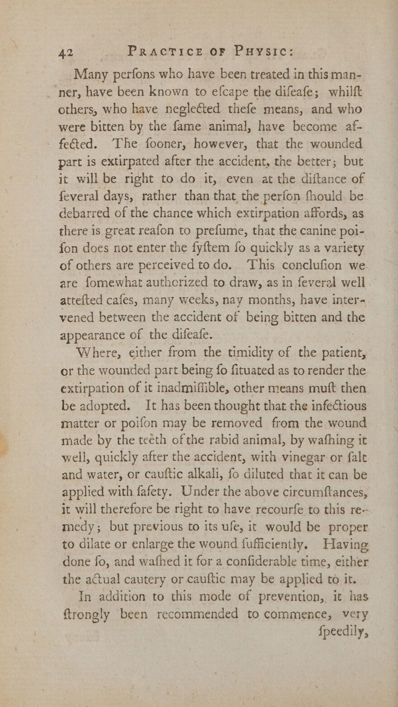 ie Many perfons who have been treated in this man- others, who have neglected thefe means, and who were bitten by the fone animal, have become af- fected. ‘The fooner, however, that the wounded part is extirpated after the accident, the better; but it will be right to do it, even at the diftance of feveral days, rather than that the perfon fhould. be debarred of the chance which extirpation affords, as there is great reafon to prefume, that the canine poi- fon does not enter the fyftem fo quickly as a variety of others are perceived todo. This conclufion we are fomewhat authcrized to draw, as in feveral well. attefted cafes, many weeks, nay months, have inter- vened between the accident of being bitten and the appearance of the difeafe. Where, either from the timidity of the patient, extirpation of it inadmiffible, other means muft then be adopted. It has been thought that the infectious matter or poifon may be removed from the wound made by the teeth of the rabid animal, by wafhing it well, quickly after the accident, with vinegar or fale and water, or cauftic alkali, fo diluted that it can be applied with fafety. Under the above circumftances, it will therefore be right to have recourfe to this re- medy; but previous to its ufe, it would be proper to dilate or enlarge the wound fuficiently. Having done fo, and wafhed it for a confiderable time, either the actual cautery or cauftic may be applied to it. In addition to this mode of prevention, it has ftrongly been recommended to commence, very fpeedily,